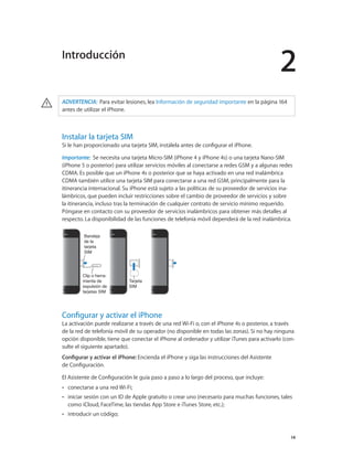 2
		 14
· ADVERTENCIA:  Para evitar lesiones, lea Información de seguridad importante en la página 164
antes de utilizar el iPhone.
Instalar la tarjeta SIM
Si le han proporcionado una tarjeta SIM, instálela antes de configurar el iPhone.
Importante:  Se necesita una tarjeta Micro-SIM (iPhone 4 y iPhone 4s) o una tarjeta Nano-SIM
(iPhone 5 o posterior) para utilizar servicios móviles al conectarse a redes GSM y a algunas redes
CDMA. Es posible que un iPhone 4s o posterior que se haya activado en una red inalámbrica
CDMA también utilice una tarjeta SIM para conectarse a una red GSM, principalmente para la
itinerancia internacional. Su iPhone está sujeto a las políticas de su proveedor de servicios ina-
lámbricos, que pueden incluir restricciones sobre el cambio de proveedor de servicios y sobre
la itinerancia, incluso tras la terminación de cualquier contrato de servicio mínimo requerido.
Póngase en contacto con su proveedor de servicios inalámbricos para obtener más detalles al
respecto. La disponibilidad de las funciones de telefonía móvil dependerá de la red inalámbrica.
Clip o herra-
mienta de
expulsión de
tarjetas SIM
Clip o herra-
mienta de
expulsión de
tarjetas SIM
Tarjeta
SIM
Tarjeta
SIM
Bandeja
de la
tarjeta
SIM
Bandeja
de la
tarjeta
SIM
Configurar y activar el iPhone
La activación puede realizarse a través de una red Wi-Fi o, con el iPhone 4s o posterior, a través
de la red de telefonía móvil de su operador (no disponible en todas las zonas). Si no hay ninguna
opción disponible, tiene que conectar el iPhone al ordenador y utilizar iTunes para activarlo (con-
sulte el siguiente apartado).
Configurar y activar el iPhone: Encienda el iPhone y siga las instrucciones del Asistente
de Configuración.
El Asistente de Configuración le guía paso a paso a lo largo del proceso, que incluye:
•• conectarse a una red Wi-Fi;
•• iniciar sesión con un ID de Apple gratuito o crear uno (necesario para muchas funciones, tales
como iCloud, FaceTime, las tiendas App Store e iTunes Store, etc.);
•• introducir un código;
Introducción
 