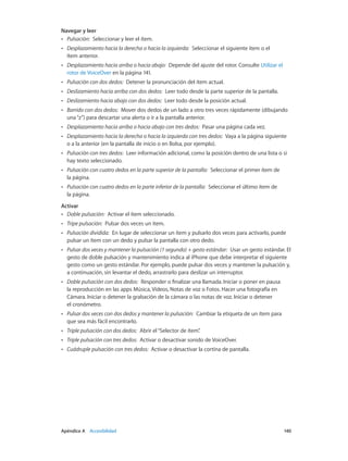 Apéndice A    Accesibilidad	 140
Navegar y leer
•• Pulsación:  Seleccionar y leer el ítem.
•• Desplazamiento hacia la derecha o hacia la izquierda:  Seleccionar el siguiente ítem o el
ítem anterior.
•• Desplazamiento hacia arriba o hacia abajo:  Depende del ajuste del rotor. Consulte Utilizar el
rotor de VoiceOver en la página 141.
•• Pulsación con dos dedos:  Detener la pronunciación del ítem actual.
•• Deslizamiento hacia arriba con dos dedos:  Leer todo desde la parte superior de la pantalla.
•• Deslizamiento hacia abajo con dos dedos:  Leer todo desde la posición actual.
•• Barrido con dos dedos:  Mover dos dedos de un lado a otro tres veces rápidamente (dibujando
una“z”) para descartar una alerta o ir a la pantalla anterior.
•• Desplazamiento hacia arriba o hacia abajo con tres dedos:  Pasar una página cada vez.
•• Desplazamiento hacia la derecha o hacia la izquierda con tres dedos:  Vaya a la página siguiente
o a la anterior (en la pantalla de inicio o en Bolsa, por ejemplo).
•• Pulsación con tres dedos:  Leer información adicional, como la posición dentro de una lista o si
hay texto seleccionado.
•• Pulsación con cuatro dedos en la parte superior de la pantalla:  Seleccionar el primer ítem de
la página.
•• Pulsación con cuatro dedos en la parte inferior de la pantalla:  Seleccionar el último ítem de
la página.
Activar
•• Doble pulsación:  Activar el ítem seleccionado.
•• Tripe pulsación:  Pulsar dos veces un ítem.
•• Pulsación dividida:  En lugar de seleccionar un ítem y pulsarlo dos veces para activarlo, puede
pulsar un ítem con un dedo y pulsar la pantalla con otro dedo.
•• Pulsar dos veces y mantener la pulsación (1 segundo) + gesto estándar:  Usar un gesto estándar. El
gesto de doble pulsación y mantenimiento indica al iPhone que debe interpretar el siguiente
gesto como un gesto estándar. Por ejemplo, puede pulsar dos veces y mantener la pulsación y,
a continuación, sin levantar el dedo, arrastrarlo para deslizar un interruptor.
•• Doble pulsación con dos dedos:  Responder o finalizar una llamada. Iniciar o poner en pausa
la reproducción en las apps Música, Vídeos, Notas de voz o Fotos. Hacer una fotografía en
Cámara. Iniciar o detener la grabación de la cámara o las notas de voz. Iniciar o detener
el cronómetro.
•• Pulsar dos veces con dos dedos y mantener la pulsación:  Cambiar la etiqueta de un ítem para
que sea más fácil encontrarlo.
•• Triple pulsación con dos dedos:  Abrir el“Selector de ítem”.
•• Triple pulsación con tres dedos:  Activar o desactivar sonido de VoiceOver.
•• Cuádruple pulsación con tres dedos:  Activar o desactivar la cortina de pantalla.
 