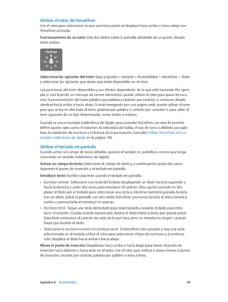 Apéndice A    Accesibilidad	 141
Utilizar el rotor de VoiceOver
Use el rotor para seleccionar lo que ocurrirá cuando se desplace hacia arriba o hacia abajo con
VoiceOver activado.
Funcionamiento de un rotor: Gire dos dedos sobre la pantalla alrededor de un punto situado
entre ambos.
Seleccionar las opciones del rotor: Vaya a Ajustes > General > Accesibilidad > VoiceOver > Rotor
y seleccione las opciones que desee que estén disponibles en el rotor.
Las posiciones del rotor disponibles y sus efectos dependerán de lo que esté haciendo. Por ejem-
plo, si está leyendo un mensaje de correo electrónico, puede utilizar el rotor para pasar de escu-
char la pronunciación del texto palabra por palabra a carácter por carácter, o viceversa, despla-
zándose hacia arriba o hacia abajo. Si está navegando por una página web, puede utilizar el rotor
para que se lea en alto todo el texto (palabra por palabra o carácter por carácter) o para saltar al
ítem siguiente de un tipo determinado, como títulos o enlaces.
Cuando se usa un teclado inalámbrico de Apple para controlar VoiceOver, un rotor le permite
definir ajustes tales como el volumen, la velocidad del habla, el uso de tono o alfabeto por pala-
bras, la repetición de escritura o la lectura de la puntuación. Consulte Utilizar VoiceOver con un
teclado inalámbrico de Apple en la página 145.
Utilizar el teclado en pantalla
Cuando active un campo de texto editable, aparece el teclado en pantalla (a menos que tenga
conectado un teclado inalámbrico de Apple).
Activar un campo de texto: Seleccione el campo de texto y, a continuación, pulse dos veces.
Aparecen el punto de inserción y el teclado en pantalla.
Introducir texto: Escribir caracteres usando el teclado en pantalla:
•• Escritura normal:  Seleccione una tecla del teclado desplazando un dedo hacia la izquierda o
hacia la derecha y pulse dos veces para introducir el carácter. Otra opción consiste en des-
plazar el dedo por el teclado para seleccionar una tecla y, mientras mantiene pulsada la tecla
con un dedo, pulsar la pantalla con otro dedo. VoiceOver pronuncia la tecla al seleccionarla y
vuelve a pronunciarla al introducir el carácter.
•• Escritura táctil:  Toque una tecla del teclado para seleccionarla y levante el dedo para intro-
ducir el carácter. Si pulsa la tecla equivocada, deslice el dedo hasta la tecla que quería pulsar.
VoiceOver pronuncia el carácter de cada tecla que toca, pero no introducirá ningún carácter
hasta que levante el dedo.
•• Seleccionar la escritura normal o la escritura táctil:  Si VoiceOver está activado y hay una tecla
seleccionada en el teclado, utilice el rotor para seleccionar el tipo de escritura y, a continua-
ción, desplace el dedo hacia arriba o hacia abajo.
Mover el punto de inserción: Desplácese hacia arriba o hacia abajo para mover el punto de
inserción hacia delante o hacia atrás en el texto. Use el rotor para indicar si desea mover el punto
de inserción carácter por carácter, palabra por palabra o línea a línea.
 