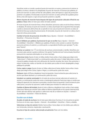 Apéndice A    Accesibilidad	 142
VoiceOver emite un sonido cuando el punto de inserción se mueve, y pronuncia el carácter, la
palabra o la línea a donde se ha desplazado el punto de inserción. Al avanzar por palabras, el
punto de inserción se coloca al final de cada palabra, antes del espacio o signo de puntuación
posterior a la palabra. Al retroceder, el punto de inserción se coloca al final de la palabra prece-
dente, antes del espacio o signo de puntuación posterior a aquella.
Mover el punto de inserción hasta después del signo de puntuación colocado al final de una
palabra o frase: Utilice el rotor para volver al modo carácter.
Al mover el punto de inserción línea a línea, VoiceOver pronuncia cada una de las líneas mientras
se desplaza. Al avanzar, el punto de inserción se coloca al principio de la siguiente línea (excepto
cuando se alcanza la última línea de un párrafo: en ese caso, el punto de inserción se coloca al
final de la línea que acaba de pronunciarse). Al retroceder, el punto de inserción se coloca al prin-
cipio de la línea pronunciada.
Cambiar la función de pronunciar al escribir: Vaya a Ajustes > General > Accesibilidad >
VoiceOver > Pronunciar al escribir.
Usar el alfabeto por palabras al pronunciar lo que se escribe: Vaya a Ajustes > General >
Accesibilidad > VoiceOver > Alfabeto por palabras. El texto se lee carácter a carácter. VoiceOver
pronuncia primero el carácter y, a continuación, su equivalente fonético; por ejemplo,“f”y des-
pués“foxtrot”.
Eliminar un carácter: Use con técnicas de escritura convencionales o táctiles. VoiceOver pro-
nunciará cada carácter cuando se elimine. Si la opción“Cambio de tono”está activada, VoiceOver
pronuncia los caracteres eliminados en un tono más bajo.
Seleccionar texto: Ajuste el rotor en Editar, deslice hacia arriba o hacia abajo para elegir entre
“Seleccionar”o“Seleccionar todo”y, a continuación, pulse dos veces. Si elige Seleccionar, se selec-
cionará la palabra situada más cerca del punto de inserción al pulsar dos veces. Para aumentar o
reducir la selección, realice un barrido con dos dedos para ocultar el menú desplegable y luego
pellizque la pantalla.
Cortar, copiar o pegar: Ajuste el rotor en Editar, seleccione el texto, deslice hacia arriba o hacia
abajo para elegir entre Cortar, Copiar o Pegar y, a continuación, pulse dos veces.
Deshacer: Agite el iPhone, desplácese hacia la izquierda o hacia la derecha para seleccionar la
acción que desee deshacer y, a continuación, pulse dos veces.
Introducir un carácter acentuado: En el modo de escritura normal, seleccione el carácter sin
acento y, a continuación, pulse dos veces y mantenga la pulsación hasta que oiga un sonido que
indique la aparición de caracteres acentuados. Arrastre hacia la izquierda o hacia la derecha para
seleccionar y escuchar las opciones. Suelte el dedo para introducir la selección actual.
Cambiar el idioma del teclado: Ajuste el rotor a Idioma y desplácese hacia arriba o hacia abajo.
Seleccione“Idioma por omisión”para utilizar el idioma especificado en los ajustes Internacional.
El ítem del rotor Idioma solo aparece si selecciona más de un idioma en Ajustes > General >
Accesibilidad > VoiceOver > Rotor de idiomas.
Escribir con el dedo
Acceder al modo de escritura: Use el rotor para seleccionar Escritura. Si no encuentra la opción
Escritura en el rotor, vaya a Ajustes > General > Accesibilidad > VoiceOver > Rotor y añádala.
Seleccionar un tipo de carácter: Deslice hacia arriba o hacia abajo con tres dedos para seleccio-
nar minúsculas, números, mayúsculas o puntuación.
Escuchar el tipo de carácter seleccionado actualmente: Pulse con tres dedos.
 