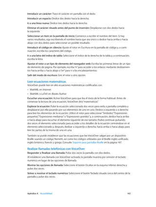 Apéndice A    Accesibilidad	 143
Introducir un carácter: Trace el carácter en pantalla con el dedo.
Introducir un espacio: Deslice dos dedos hacia la derecha.
Ir a una línea nueva: Deslice tres dedos hacia la derecha.
Eliminar el carácter situado antes del punto de inserción: Desplácese con dos dedos hacia
la izquierda.
Seleccionar un ítem en la pantalla de inicio: Comience a escribir el nombre del ítem. Si hay
varios resultados, siga escribiendo el nombre hasta que sea único o deslice hacia arriba o hacia
abajo con dos dedos para seleccionar un posible resultado.
Introducir el código en silencio: Ajuste el rotor en Escritura en la pantalla de código y, a conti-
nuación, escriba los caracteres del código.
Ir a una letra del índice de tabla: Seleccione el índice de la derecha de la tabla y, a continuación,
escriba la letra.
Ajustar el rotor a un tipo de elemento del navegador web: Escriba las primeras letras de un tipo
de elemento de página. Por ejemplo, escriba“e”para acceder a los enlaces mediante deslizamien-
tos hacia arriba o hacia abajo o“en”para ir a los encabezamientos.
Salir del modo de escritura: Gire el rotor a otra opción.
Leer ecuaciones matemáticas
VoiceOver puede leer en alto ecuaciones matemáticas codificadas con:
•• MathML en Internet
•• MathML o LaTeX en iBooks Author
Escuchar una ecuación: Active VoiceOver para que lea el texto de la forma habitual. Antes de
comenzar la lectura de una ecuación, VoiceOver dirá“matemáticas”.
Explorar la ecuación: Pulse la ecuación seleccionada dos veces para verla a pantalla completa y
desplazarse por ella pasando por sus elementos de uno en uno. Deslice a izquierda o a derecha
para leer los elementos de la ecuación. Utilice el rotor para seleccionar“Símbolos”,“Expresiones
pequeñas”,“Expresiones medianas”o“Expresiones grandes”y, a continuación, deslice hacia arriba
o hacia abajo para escuchar el elemento siguiente de ese tamaño. Podrá continuar pulsando
dos veces el elemento seleccionado para acceder a los detalles de la ecuación centrándose en el
elemento seleccionado y, después, deslizar a izquierda o derecha, hacia arriba o hacia abajo, para
leer las partes de la misma de una en una.
También se puede establecer que las ecuaciones que lee VoiceOver salgan por un dispositivo
Braille usando un código Nemeth, así como los códigos utilizados por el Braille inglés unificado,
inglés británico, francés y griego. Consulte Soporte para pantallas Braille en la página 147.
Realizar llamadas telefónicas con VoiceOver
Responder o finalizar una llamada: Pulse dos veces la pantalla con dos dedos.
Al establecer una llamada con VoiceOver activado, la pantalla muestra por omisión el teclado
numérico en lugar de las opciones de llamada.
Mostrar las opciones de llamada: Seleccione el botón Ocultar en la esquina inferior derecha y
pulse dos veces.
Volver a mostrar el teclado numérico: Seleccione el botón Teclado situado cerca del centro de la
pantalla y pulse dos veces.
 