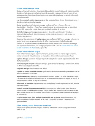 Apéndice A    Accesibilidad	 144
Utilizar VoiceOver con Safari
Buscar en Internet: Seleccione el campo de búsqueda, introduzca la búsqueda y, a continuación,
desplácese hacia la derecha o hacia la izquierda para subir o bajar por la lista de frases de bús-
queda sugeridas. A continuación, pulse dos veces la pantalla para buscar en la web utilizando la
frase seleccionada.
Ir al elemento de la página siguiente de un tipo concreto: Ajuste el rotor al tipo de elemento y
desplácese hacia arriba o hacia abajo.
Ajustar las opciones del rotor para navegar por Internet: Vaya a Ajustes > General >
Accesibilidad > VoiceOver > Rotor. Pulse para seleccionar las opciones o anular su selección, o
arrastre hacia arriba o hacia abajo para cambiar la posición de un ítem.
Omitir las imágenes al navegar: Vaya a Ajustes > General > Accesibilidad > VoiceOver >
Explorar imágenes. Puede seleccionar que se omitan todas las imágenes o solo las que no
incluyan descripciones.
Reducir el abarrotamiento de la página para que resulte más fácil leer y navegar: Seleccione la
opción Lector en el campo de dirección de Safari (no disponible en todas las páginas).
Si enlaza un teclado inalámbrico de Apple con el iPhone, puede utilizar comandos de navega-
ción rápida de una sola tecla para navegar por páginas web. Consulte Utilizar VoiceOver con un
teclado inalámbrico de Apple en la página 145.
Utilizar VoiceOver con Mapas
Podrá utilizar VoiceOver para explorar una región, buscar puntos de interés, seguir carreteras,
ampliar o reducir la vista, seleccionar un marcador u obtener información sobre un lugar.
Explorar el mapa: Arrastre el dedo por la pantalla o desplácese hacia la izquierda o hacia la dere-
cha hasta otro ítem.
Acercar o alejar la imagen: Seleccione el mapa, ajuste el rotor en Zoom y, a continuación, deslice
un dedo hacia abajo o hacia arriba.
Desplazar el mapa: Desplácese con tres dedos.
Explorar los puntos de interés visibles: Ajuste el rotor en“Puntos de interés”y desplácese con un
dedo hacia arriba o hacia abajo.
Seguir una carretera: Mantenga el dedo sobre la carretera, espere a escuchar“Pausa para seguir”
y, a continuación, mueva el dedo a lo largo de la carretera mientras escucha el tono de la guía. El
tono aumentará cuando se aleje de la carretera.
Seleccionar un marcador: Toque un marcador o desplácese hacia la izquierda o hacia la derecha
para seleccionarlo.
Obtener información sobre una ubicación: Con un marcador seleccionado, pulse dos veces
para mostrar el indicador de información. Desplácese hacia la izquierda o hacia la derecha para
seleccionar el botón“Más información”y, a continuación, pulse dos veces para mostrar la página
de información.
Escuchar indicaciones sobre la ubicación a medida que se mueve: Active Seguimiento con
dirección para escuchar los nombres de las calles y los puntos de interés a medida que se
aproxima a ellos.
Editar vídeos y notas de voz con VoiceOver
Puede utilizar gestos de VoiceOver para acortar los vídeos de la cámara y las grabaciones de
notas de voz.
 