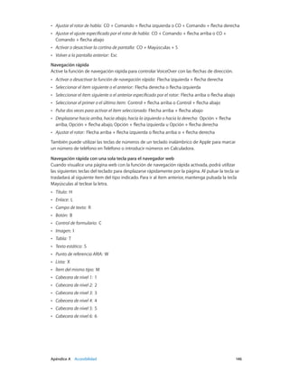 Apéndice A    Accesibilidad	 146
•• Ajustar el rotor de habla:  CO + Comando + flecha izquierda o CO + Comando + flecha derecha
•• Ajustar el ajuste especificado por el rotor de habla:  CO + Comando + flecha arriba o CO +
Comando + flecha abajo
•• Activar o desactivar la cortina de pantalla:  CO + Mayúsculas + S
•• Volver a la pantalla anterior:  Esc
Navegación rápida
Active la función de navegación rápida para controlar VoiceOver con las flechas de dirección.
•• Activar o desactivar la función de navegación rápida:  Flecha izquierda + flecha derecha
•• Seleccionar el ítem siguiente o el anterior:  Flecha derecha o flecha izquierda
•• Seleccionar el ítem siguiente o el anterior especificado por el rotor:  Flecha arriba o flecha abajo
•• Seleccionar el primer o el último ítem:  Control + flecha arriba o Control + flecha abajo
•• Pulse dos veces para activar el ítem seleccionado  Flecha arriba + flecha abajo
•• Desplazarse hacia arriba, hacia abajo, hacia la izquierda o hacia la derecha:  Opción + flecha
arriba, Opción + flecha abajo, Opción + flecha izquierda u Opción + flecha derecha
•• Ajustar el rotor:  Flecha arriba + flecha izquierda o flecha arriba o + flecha derecha
También puede utilizar las teclas de números de un teclado inalámbrico de Apple para marcar
un número de teléfono en Teléfono o introducir números en Calculadora.
Navegación rápida con una sola tecla para el navegador web
Cuando visualice una página web con la función de navegación rápida activada, podrá utilizar
las siguientes teclas del teclado para desplazarse rápidamente por la página. Al pulsar la tecla se
trasladará al siguiente ítem del tipo indicado. Para ir al ítem anterior, mantenga pulsada la tecla
Mayúsculas al teclear la letra.
•• Título:  H
•• Enlace:  L
•• Campo de texto:  R
•• Botón:  B
•• Control de formulario:  C
•• Imagen:  I
•• Tabla:  T
•• Texto estático:  S
•• Punto de referencia ARIA:  W
•• Lista:  X
•• Ítem del mismo tipo:  M
•• Cabecera de nivel 1:  1
•• Cabecera de nivel 2:  2
•• Cabecera de nivel 3:  3
•• Cabecera de nivel 4:  4
•• Cabecera de nivel 5:  5
•• Cabecera de nivel 6:  6
 