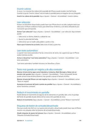 Apéndice A    Accesibilidad	 149
Invertir colores
A veces, si se invierten los colores de la pantalla del iPhone, puede resultar más fácil leerla.
Cuando la opción“Invertir colores”está activada, la pantalla parece el negativo de una fotografía.
Invertir los colores de la pantalla: Vaya a Ajustes > General > Accesibilidad > Invertir colores.
Leer selección
Incluso con VoiceOver desactivado, puede hacer que iPhone lea en voz alta cualquier texto que
seleccione. El iPhone analizará el texto para determinar el idioma y se lo leerá utilizando la pro-
nunciación que corresponda.
Activar“Leer selección”: Vaya a Ajustes > General > Accesibilidad > Leer selección. Aquí también
puede:
•• Seleccionar un idioma, dialecto y calidad de voz.
•• Ajustar la velocidad del habla
•• Seleccionar que se resalte cada palabra cuando se lea
Hacer que el sistema lea un texto: Seleccione el texto y pulse Voz.
Leer texto automático
La opción“Leer texto automático”lee las correcciones de texto y las sugerencias que el iPhone
realiza mientras escribe.
Activar o desactivar“Leer texto automático”: Vaya a Ajustes > General > Accesibilidad > Leer
texto automático.
“Leer texto automático”también funciona con VoiceOver y Zoom.
Texto más grande, en negrita y de alto contraste
Mostrar el texto de las apps como Calendario, Contactos, Mail, Mensajes y Notas con un
tamaño más grande: Vaya a Ajustes > General > Accesibilidad >“Texto más grande”, donde
puede activar el tipo de letra dinámico más grande y ajustar el tamaño de letra.
Mostrar el texto del iPhone con más negrita: Vaya a Ajustes > General > Accesibilidad y active
“Texto en negrita”.
Aumentar el contraste del texto cuando sea posible: Vaya a Ajustes > General > Accesibilidad y
active“Aumentar contraste”.
Reducir el movimiento en pantalla
Puede detener el movimiento de algunos de los elementos en pantalla, tales como el paralaje
del fondo de pantalla situado detrás de los iconos de la pantalla de inicio.
Reducir el movimiento: Vaya a Ajustes > General > Accesibilidad y active“Reducir movimiento”.
Etiquetas de botón de activado/desactivado
Para que resulte más fácil ver si un ajuste está activado o desactivado, puede hacer que el iPhone
muestre una etiqueta sobre los botones de activado/desactivado.
Añadir etiquetas de ajuste de botones: Vaya a Ajustes > General > Accesibilidad y active
“Etiquetas Activado/Desactivado”.
 