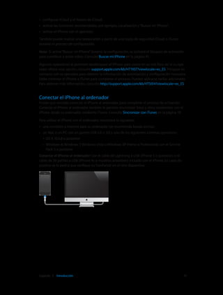 Capítulo 2    Introducción	 15
•• configurar iCloud y el llavero de iCloud;
•• activar las funciones recomendadas, por ejemplo, Localización y“Buscar mi iPhone”;
•• activar el iPhone con el operador.
También puede realizar una restauración a partir de una copia de seguridad iCloud o iTunes
durante el proceso de configuración.
Nota:  Si activa“Buscar mi iPhone”durante la configuración, se activará el bloqueo de activación
para contribuir a evitar robos. Consulte Buscar mi iPhone en la página 41.
Algunos operadores le permiten desbloquear el iPhone para usarlo en su red. Para ver si su ope-
rador ofrece esta opción, consulte support.apple.com/kb/HT1937?viewlocale=es_ES. Póngase en
contacto con su operador para obtener la información de autorización y configuración necesaria.
Debe conectar el iPhone a iTunes para completar el proceso. Pueden aplicarse tarifas adicionales.
Para obtener más información, consulte http://support.apple.com/kb/HT5014?viewlocale=es_ES.
Conectar el iPhone al ordenador
Puede que necesite conectar el iPhone al ordenador para completar el proceso de activación.
Conectar el iPhone al ordenador también le permite sincronizar fotos y otros contenidos con el
iPhone desde su ordenador, mediante iTunes. Consulte Sincronizar con iTunes en la página 19.
Para utilizar el iPhone con el ordenador, necesitará lo siguiente:
•• una conexión a Internet para su ordenador (se recomienda banda ancha);
•• un Mac o un PC con un puerto USB 2.0 o 3.0 y uno de los siguientes sistemas operativos:
•• OS X 10.6.8 o posterior
•• Windows 8, Windows 7, Windows Vista o Windows XP Home o Professional con el Service
Pack 3 o posterior
Conectar el iPhone al ordenador: Use el cable de Lightning a USB (iPhone 5 o posterior) o el
cable de 30 patillas a USB (iPhone 4s o modelos anteriores) incluido con el iPhone. En cada dis-
positivo se le pedirá que verifique su“confianza”en el otro dispositivo.
 