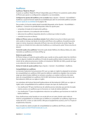 Apéndice A    Accesibilidad	 150
Audífonos
Audífonos“Made for iPhone”
Si posee un audífono“Made for iPhone”(disponibles para el iPhone 4s o posterior), podrá utilizar
el iPhone para ajustar su configuración y adaptarlo a sus necesidades.
Configurar los ajustes del audífono y ver su estado: Vaya a Ajustes > General > Accesibilidad >
Audífonos o ajuste la función rápida de accesibilidad para abrir el control del audífono. Consulte
Función rápida de accesibilidad en la página 136.
Para acceder a la función rápida desde la pantalla bloqueada, active Ajustes > Accesibilidad >
Audífonos > Control en la pantalla bloqueada. Utilice los ajustes para:
•• comprobar el estado de la batería del audífono;
•• ajustar el volumen y la ecualización del micrófono;
•• seleccionar los audífonos (izquierdo, derecho o ambos) que reciben el audio;
•• controlar la escucha en directo;
Utilizar el iPhone como un micrófono remoto: Podrá utilizar la escucha en directo para trans-
mitir sonido en tiempo real desde el micrófono del iPhone a los audífonos. Así podrá escuchar
mejor en ciertas situaciones colocando el iPhone más cerca de la fuente de sonido. Haga clic
tres veces en el botón de inicio, seleccione Audífonos y, a continuación, pulse“Iniciar escucha en
directo”.
Transmitir audio a los audífonos: Transmitir audio desde Teléfono, Siri, Música, Vídeos, etc. selec-
cionando sus audífonos en el menú AirPlay .
Modo de ayuda auditiva
El iPhone incluye un modo de ayuda auditiva que, cuando se activa, puede reducir las interferen-
cias con algunos modelos de audífonos. El modo de ayuda auditiva reduce la potencia de trans-
misión de las radiocomunicaciones móviles en la banda de 1900 MHz de GSM, y puede dar lugar
a una reducción de la cobertura móvil 2G.
Activar el modo de ayuda auditiva: Vaya a Ajustes > General > Accesibilidad > Audífonos.
Compatibilidad con audífonos
La Comisión Federal de Comunicaciones (FCC, por sus siglas en inglés) ha adoptado la normativa
de compatibilidad con audífonos (HAC) para los teléfonos inalámbricos digitales. Esta normativa
exige que determinados teléfonos se sometan a pruebas y se evalúen conforme a los están-
dares de compatibilidad con audífonos C63.19-2007 del Instituto Nacional Estadounidense de
Normalización (ANSI, por sus siglas en inglés).
Los estándares del Instituto Nacional Estadounidense de Normalización (ANSI, por sus siglas en
inglés) sobre compatibilidad de los audífonos incluyen dos tipos de clasificaciones:
•• Una clasificación“M”para interferencias de radiofrecuencias reducidas que permite el acopla-
miento acústico con audífonos que no funcionen en modo de bobina telefónica
•• Una clasificación“T”para el acoplamiento inductivo con audífonos que funcionen en modo de
bobina telefónica
Estas clasificaciones están basadas en una escala del uno al cuatro, donde cuatro indica la
máxima compatibilidad. Se considera que un teléfono es compatible con audífonos según la nor-
mativa de la FCC si tiene un valor de M3 o M4 para el acoplamiento acústico y de T3 o T4 para el
acoplamiento inductivo.
Para consultar los valores actuales de compatibilidad con audífonos del iPhone, consulte
support.apple.com/kb/HT4526?viewlocale=es_ES.
 