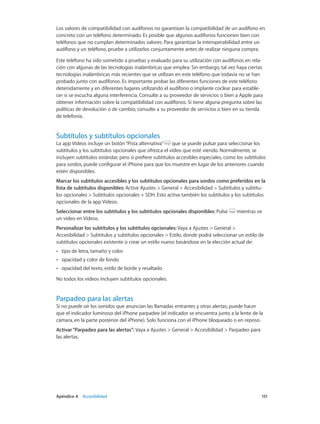 Apéndice A    Accesibilidad	 151
Los valores de compatibilidad con audífonos no garantizan la compatibilidad de un audífono en
concreto con un teléfono determinado. Es posible que algunos audífonos funcionen bien con
teléfonos que no cumplan determinados valores. Para garantizar la interoperabilidad entre un
audífono y un teléfono, pruebe a utilizarlos conjuntamente antes de realizar ninguna compra.
Este teléfono ha sido sometido a pruebas y evaluado para su utilización con audífonos en rela-
ción con algunas de las tecnologías inalámbricas que emplea. Sin embargo, tal vez haya ciertas
tecnologías inalámbricas más recientes que se utilizan en este teléfono que todavía no se han
probado junto con audífonos. Es importante probar las diferentes funciones de este teléfono
detenidamente y en diferentes lugares utilizando el audífono o implante coclear para estable-
cer si se escucha alguna interferencia. Consulte a su proveedor de servicios o bien a Apple para
obtener información sobre la compatibilidad con audífonos. Si tiene alguna pregunta sobre las
políticas de devolución o de cambio, consulte a su proveedor de servicios o bien en su tienda
de telefonía.
Subtítulos y subtítulos opcionales
La app Vídeos incluye un botón“Pista alternativa” que se puede pulsar para seleccionar los
subtítulos y los subtítulos opcionales que ofrezca el vídeo que esté viendo. Normalmente, se
incluyen subtítulos estándar, pero si prefiere subtítulos accesibles especiales, como los subtítulos
para sordos, puede configurar el iPhone para que los muestre en lugar de los anteriores cuando
estén disponibles.
Marcar los subtítulos accesibles y los subtítulos opcionales para sordos como preferidos en la
lista de subtítulos disponibles: Active Ajustes > General > Accesibilidad > Subtítulos y subtítu-
los opcionales > Subtítulos opcionales + SDH. Esto activa también los subtítulos y los subtítulos
opcionales de la app Vídeos.
Seleccionar entre los subtítulos y los subtítulos opcionales disponibles: Pulse mientras ve
un vídeo en Vídeos.
Personalizar los subtítulos y los subtítulos opcionales: Vaya a Ajustes > General >
Accesibilidad > Subtítulos y subtítulos opcionales > Estilo, donde podrá seleccionar un estilo de
subtítulos opcionales existente o crear un estilo nuevo basándose en la elección actual de:
•• tipo de letra, tamaño y color
•• opacidad y color de fondo
•• opacidad del texto, estilo de borde y resaltado
No todos los vídeos incluyen subtítulos opcionales.
Parpadeo para las alertas
Si no puede oír los sonidos que anuncian las llamadas entrantes y otras alertas, puede hacer
que el indicador luminoso del iPhone parpadee (el indicador se encuentra junto a la lente de la
cámara, en la parte posterior del iPhone). Solo funciona con el iPhone bloqueado o en reposo.
Activar“Parpadeo para las alertas”: Vaya a Ajustes > General > Accesibilidad > Parpadeo para
las alertas.
 