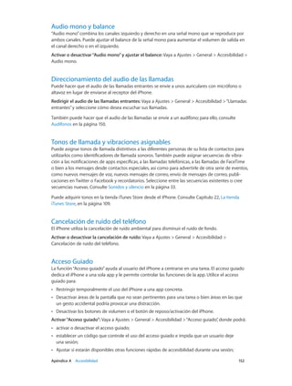 Apéndice A    Accesibilidad	 152
Audio mono y balance
“Audio mono”combina los canales izquierdo y derecho en una señal mono que se reproduce por
ambos canales. Puede ajustar el balance de la señal mono para aumentar el volumen de salida en
el canal derecho o en el izquierdo.
Activar o desactivar“Audio mono”y ajustar el balance: Vaya a Ajustes > General > Accesibilidad >
Audio mono.
Direccionamiento del audio de las llamadas
Puede hacer que el audio de las llamadas entrantes se envíe a unos auriculares con micrófono o
altavoz en lugar de enviarse al receptor del iPhone.
Redirigir el audio de las llamadas entrantes: Vaya a Ajustes > General > Accesibilidad >“Llamadas
entrantes”y seleccione cómo desea escuchar sus llamadas.
También puede hacer que el audio de las llamadas se envíe a un audífono; para ello, consulte
Audífonos en la página 150.
Tonos de llamada y vibraciones asignables
Puede asignar tonos de llamada distintivos a las diferentes personas de su lista de contactos para
utilizarlos como identificadores de llamada sonoros. También puede asignar secuencias de vibra-
ción a las notificaciones de apps específicas, a las llamadas telefónicas, a las llamadas de FaceTime
o bien a los mensajes desde contactos especiales, así como para advertirle de otra serie de eventos,
como nuevos mensajes de voz, nuevos mensajes de correo, envío de mensajes de correo, publi-
caciones en Twitter o Facebook y recordatorios. Seleccione entre las secuencias existentes o cree
secuencias nuevas. Consulte Sonidos y silencio en la página 33.
Puede adquirir tonos en la tienda iTunes Store desde el iPhone. Consulte Capítulo 22, La tienda
iTunes Store, en la página 109.
Cancelación de ruido del teléfono
El iPhone utiliza la cancelación de ruido ambiental para disminuir el ruido de fondo.
Activar o desactivar la cancelación de ruido: Vaya a Ajustes > General > Accesibilidad >
Cancelación de ruido del teléfono.
Acceso Guiado
La función“Acceso guiado”ayuda al usuario del iPhone a centrarse en una tarea. El acceso guiado
dedica el iPhone a una sola app y le permite controlar las funciones de la app. Utilice el acceso
guiado para:
•• Restringir temporalmente el uso del iPhone a una app concreta.
•• Desactivar áreas de la pantalla que no sean pertinentes para una tarea o bien áreas en las que
un gesto accidental podría provocar una distracción.
•• Desactivar los botones de volumen o el botón de reposo/activación del iPhone.
Activar“Acceso guiado”: Vaya a Ajustes > General > Accesibilidad >“Acceso guiado”, donde podrá:
•• activar o desactivar el acceso guiado;
•• establecer un código que controle el uso del acceso guiado e impida que un usuario deje
una sesión;
•• Ajustar si estarán disponibles otras funciones rápidas de accesibilidad durante una sesión;
 