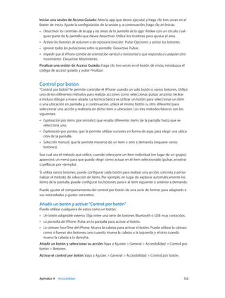 Apéndice A    Accesibilidad	 153
Iniciar una sesión de Acceso Guiado: Abra la app que desee ejecutar y haga clic tres veces en el
botón de inicio. Ajuste la configuración de la sesión y, a continuación, haga clic en Iniciar.
•• Desactivar los controles de la app y las áreas de la pantalla de la app:  Rodee con un círculo cual-
quier parte de la pantalla que desee desactivar. Utilice los tiradores para ajustar el área.
•• Activar los botones de volumen o de reposo/activación:  Pulse Opciones y active los botones.
•• Ignorar todas las pulsaciones sobre la pantalla:  Desactive Pulsar.
•• Impedir que el iPhone cambie de orientación vertical a horizontal o que responda a cualquier otro
movimiento:  Desactive Movimiento.
Finalizar una sesión de Acceso Guiado: Haga clic tres veces en el botón de inicio, introduzca el
código de acceso guiado y pulse Finalizar.
Control por botón
“Control por botón”le permite controlar el iPhone usando un solo botón o varios botones. Utilice
uno de los diferentes métodos para realizar acciones como seleccionar, pulsar, arrastrar, teclear
e incluso dibujar a mano alzada. La técnica básica es utilizar un botón para seleccionar un ítem
o una ubicación en pantalla y, a continuación, utilice el mismo botón (u otro diferente) para
seleccionar una acción y realizarla en dicho ítem o ubicación. Los tres métodos básicos son los
siguientes:
•• Exploración por ítems (por omisión), que resalta diferentes ítems de la pantalla hasta que se
selecciona uno.
•• Exploración por puntos, que le permite utilizar cursores en forma de aspa para elegir una ubica-
ción de la pantalla.
•• Selección manual, que le permite moverse de un ítem a otro a demanda (requiere varios
botones).
Sea cual sea el método que utilice, cuando seleccione un ítem individual (en lugar de un grupo),
aparecerá un menú para que pueda elegir cómo actuar en el ítem seleccionado (pulsar, arrastrar
o pellizcar, por ejemplo).
Si utiliza varios botones, puede configurar cada botón para realizar una acción concreta y perso-
nalizar el método de selección de ítems. Por ejemplo, en lugar de explorar automáticamente los
ítems de la pantalla, puede configurar los botones para ir al ítem siguiente o anterior a demanda.
Puede ajustar el comportamiento del control por botón de una serie de formas para adaptarlo a
sus necesidades y gustos concretos.
Añadir un botón y activar“Control por botón”
Puede utilizar cualquiera de estos como un botón:
•• Un botón adaptable externo. Elija entre una serie de botones Bluetooth o USB muy conocidos.
•• La pantalla del iPhone. Pulse en la pantalla para activar el botón.
•• La cámara FaceTime del iPhone. Mueva la cabeza para activar el botón. Puede utilizar la cámara
como si fueran dos botones; uno cuando mueva la cabeza a la izquierda y el otro cuando
mueva la cabeza a la derecha.
Añadir un botón y seleccionar su acción: Vaya a Ajustes > General > Accesibilidad > Control por
botón > Botones.
Activar el control por botón: Vaya a Ajustes > General > Accesibilidad > Control por botón.
 