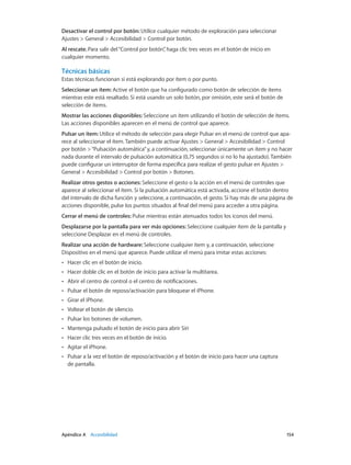 Apéndice A    Accesibilidad	 154
Desactivar el control por botón: Utilice cualquier método de exploración para seleccionar
Ajustes > General > Accesibilidad > Control por botón.
Al rescate. Para salir del“Control por botón”, haga clic tres veces en el botón de inicio en
cualquier momento.
Técnicas básicas
Estas técnicas funcionan si está explorando por ítem o por punto.
Seleccionar un ítem: Active el botón que ha configurado como botón de selección de ítems
mientras este está resaltado. Si está usando un solo botón, por omisión, este será el botón de
selección de ítems.
Mostrar las acciones disponibles: Seleccione un ítem utilizando el botón de selección de ítems.
Las acciones disponibles aparecen en el menú de control que aparece.
Pulsar un ítem: Utilice el método de selección para elegir Pulsar en el menú de control que apa-
rece al seleccionar el ítem. También puede activar Ajustes > General > Accesibilidad > Control
por botón >“Pulsación automática”y, a continuación, seleccionar únicamente un ítem y no hacer
nada durante el intervalo de pulsación automática (0,75 segundos si no lo ha ajustado). También
puede configurar un interruptor de forma específica para realizar el gesto pulsar en Ajustes >
General > Accesibilidad > Control por botón > Botones.
Realizar otros gestos o acciones: Seleccione el gesto o la acción en el menú de controles que
aparece al seleccionar el ítem. Si la pulsación automática está activada, accione el botón dentro
del intervalo de dicha función y seleccione, a continuación, el gesto. Si hay más de una página de
acciones disponible, pulse los puntos situados al final del menú para acceder a otra página.
Cerrar el menú de controles: Pulse mientras están atenuados todos los iconos del menú.
Desplazarse por la pantalla para ver más opciones: Seleccione cualquier ítem de la pantalla y
seleccione Desplazar en el menú de controles.
Realizar una acción de hardware: Seleccione cualquier ítem y, a continuación, seleccione
Dispositivo en el menú que aparece. Puede utilizar el menú para imitar estas acciones:
•• Hacer clic en el botón de inicio.
•• Hacer doble clic en el botón de inicio para activar la multitarea.
•• Abrir el centro de control o el centro de notificaciones.
•• Pulsar el botón de reposo/activación para bloquear el iPhone.
•• Girar el iPhone.
•• Voltear el botón de silencio.
•• Pulsar los botones de volumen.
•• Mantenga pulsado el botón de inicio para abrir Siri
•• Hacer clic tres veces en el botón de inicio.
•• Agitar el iPhone.
•• Pulsar a la vez el botón de reposo/activación y el botón de inicio para hacer una captura
de pantalla.
 