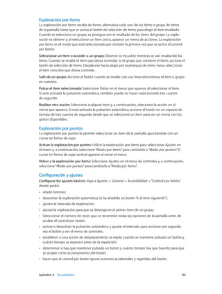 Apéndice A    Accesibilidad	 155
Exploración por ítems
La exploración por ítems resalta de forma alternativa cada uno de los ítems o grupo de ítems
de la pantalla hasta que se activa el botón de selección de ítems para elegir el ítem resaltado.
Cuando se selecciona un grupo, se prosigue con el resaltado de los ítems del grupo. La explo-
ración se detiene y, al seleccionar un ítem único, aparece un menú de acciones. La exploración
por ítems es el modo que está seleccionado por omisión la primera vez que se activa el control
por botón.
Seleccionar un ítem o acceder a un grupo: Observe (o escuche) mientras se van resaltando los
ítems. Cuando se resalte el ítem que desea controlar (o el grupo que contiene el ítem), accione el
botón de selección de ítems. Desplácese hacia abajo por la jerarquía de ítems hasta seleccionar
el ítem concreto que desea controlar.
Salir de un grupo: Accione el botón cuando se resalte con una línea discontinua el ítem o grupo
en cuestión.
Pulsar el ítem seleccionado: Seleccione Pulsar en el menú que aparece al seleccionar el ítem.
Si está activada la pulsación automática, también puede no hacer nada durante tres cuartos
de segundo.
Realizar otra acción: Seleccione cualquier ítem y, a continuación, seleccione la acción en el
menú que aparece. Si está activada la pulsación automática, accione el botón en un espacio de
tiempo de tres cuartos de segundo desde que se seleccionó un ítem para ver un menú con los
gestos disponibles.
Exploración por puntos
La exploración por puntos le permite seleccionar un ítem de la pantalla apuntándole con un
cursor en forma de aspa.
Activar la exploración por puntos: Utilice la exploración por ítems para seleccionar Ajustes en
el menú y, a continuación, seleccione“Modo por ítems”para cambiarlo a“Modo por puntos”. El
cursor en forma de aspa vertical aparece al cerrar el menú.
Volver a la exploración por ítems: Seleccione Ajustes en el menú de controles y, a continuación,
seleccione“Modo por puntos”para cambiarlo a“Modo por ítems”.
Configuración y ajustes
Configurar los ajustes básicos: Vaya a Ajustes > General > Accesibilidad >“Control por botón”,
donde podrá:
•• añadir botones;
•• desactivar la exploración automática (si ha añadido un botón“Ir al ítem siguiente”);
•• ajustar el intervalo de exploración;
•• ajustar la exploración para que se detenga en el primer ítem de un grupo;
•• Seleccionar el número de veces que se recorrerán todas las opciones de la pantalla antes de
ocultar el control por botón;
•• activar o desactivar la pulsación automática y ajustar el intervalo para accionar por segunda
vez el botón y ver el menú de controles;
•• establecer si una acción de desplazamiento se repite cuando se mantiene pulsado un botón y
cuánto tiempo se esperará antes de la repetición;
•• determinar si hay que mantener pulsado un botón y cuánto tiempo hay que hacerlo para que
se acepte como accionamiento del botón;
•• hacer que el control por botón ignore acciones accidentales y repetidas del botón;
 