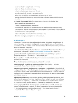 Apéndice A    Accesibilidad	 156
•• ajustar la velocidad de exploración por puntos;
•• activar los efectos de sonido o el habla;
•• seleccionar los ítems que desee ver en el menú;
•• agrandar el cursor de selección o cambiarlo de color
•• ajustar si los ítems deben agruparse durante la exploración por ítems
•• guardar gestos personalizados que podrá seleccionar en la parte de acciones del menú de
controles;
Perfeccionar el control por botón: Seleccione Ajustes en el menú de controles para:
•• ajustar la velocidad de la exploración;
•• cambiar la ubicación del menú de controles;
•• pasar del modo de exploración por ítems al modo de exploración por puntos y viceversa;
•• seleccionar si el modo de exploración por puntos muestra un cursor de aspa o una cuadrícula;
•• invertir la dirección de la exploración;
•• activar o desactivar el acompañamiento de sonidos o voz;
•• desactivar los grupos para explorar los ítems uno a uno.
AssistiveTouch
AssistiveTouch le ayuda a usar el iPhone si tiene dificultades para tocar la pantalla o pulsar los
botones. Puede usar un accesorio de adaptación (como un joystick) junto con AssistiveTouch
para controlar el iPhone. También puede utilizar AssistiveTouch sin ningún accesorio para realizar
gestos que le resulten complicados.
Activar AssistiveTouch: Vaya a Ajustes > General > Accesibilidad > AssistiveTouch o utilice la fun-
ción rápida de accesibilidad. Consulte Función rápida de accesibilidad en la página 136.
Ajustar la velocidad de desplazamiento (con un accesorio conectado): Vaya a Ajustes >
General > Accesibilidad > AssistiveTouch > Velocidad del cursor.
Mostrar u ocultar el menú AssistiveTouch (con un accesorio conectado): Haga clic en el botón
secundario de su accesorio.
Mover el botón de menú: Arrástrelo a cualquier borde de la pantalla.
Ocultar el botón de menú (con un accesorio conectado): Vaya a Ajustes > General >
Accesibilidad > AssistiveTouch > Mostrar menú siempre.
Realizar un movimiento de desplazamiento o arrastre con 2, 3, 4 o 5 dedos: Pulse el botón de
menú, pulse Dispositivo > Más > Gestos y, a continuación, pulse el número de dígitos necesarios
para realizar el gesto. Cuando aparezcan los círculos correspondientes en la pantalla, realice un
movimiento de desplazamiento o arrastre en la dirección requerida por el gesto. Cuando acabe,
pulse el botón de menú.
Realizar un gesto de pellizco: Pulse el botón de menú, pulse Favoritos y, a continuación, pulse
Pellizcar. Cuando aparezcan los círculos de pellizco, pulse en cualquier parte de la pantalla para
mover los círculos de pellizco y, a continuación, arrastre los círculos de pellizco hacia dentro o
hacia fuera para realizar un gesto de pellizco. Cuando acabe, pulse el botón de menú.
Crear su propio gesto: Puede añadir sus propios gestos favoritos al menú de controles (por
ejemplo, mantener pulsado o girar con dos dedos). Pulse el botón de menú, pulse Favoritos
y, a continuación, pulse un marcador de gesto vacío. O bien vaya a Ajustes > General >
Accesibilidad > AssistiveTouch > Crear nuevo gesto.
 