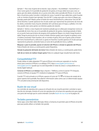 Apéndice A    Accesibilidad	 157
Ejemplo 1:  Para crear el gesto de la rotación, vaya a Ajustes > Accesibilidad > AssistiveTouch >
Crear nuevo gesto. En la pantalla de grabación de gestos, en la que debe tocar para crear un
gesto, gire dos dedos alrededor de un punto entre ellos sobre pantalla del iPhone. Si no le sale
bien a la primera, pulse Cancelar e inténtelo de nuevo. Cuando le haya salido bien, pulse Guardar
y dé un nombre al gesto (por ejemplo,“Giro de 90º”). Luego, para girar una vista en Mapas, por
ejemplo, podrá abrir Mapas, pulsar el botón de menú AssistiveTouch y seleccionar“Giro de 90º”
de los favoritos. Cuando aparezcan los círculos azules que representan las posiciones de inicio de
los dedos, arrástrelos hasta el punto alrededor del cual desea girar el mapa y suéltelos. Si le inte-
resa, puede crear varios gestos con distintos grados de rotación.
Ejemplo 2:  Vamos a crear el gesto de mantener pulsado que se utiliza para reorganizar iconos en
la pantalla de inicio. Esta vez, en la pantalla de grabación de gestos, mantenga pulsado el dedo
en un punto hasta que la barra de progreso de la grabación llegue a la mitad y luego levante el
dedo. Tenga la precaución de no mover el dedo mientras graba, pues el gesto se grabará como
si hubiera arrastrado. Pulse Guardar y dé un nombre el gesto. Para usar el gesto, pulse el botón
del menú AssistiveTouch y seleccione su gesto en Favoritos. Cuando aparezca el círculo azul que
representa la pulsación, arrástrelo hasta un icono de la pantalla de inicio y suéltelo.
Bloquear o girar la pantalla, ajustar el volumen del iPhone o simular la agitación del iPhone:
Pulse el botón de menú y, a continuación, pulse Dispositivo.
Simular la pulsación del botón de inicio: Pulse el botón de menú y, a continuación, pulse Inicio.
Salir de un menú sin realizar ningún gesto: Pulse en cualquier lugar situado fuera del menú.
Compatibilidad TTY
Puede utilizar el cable adaptador TTY para el iPhone (a la venta por separado en muchas
áreas) para conectar el iPhone a un teletipo (TTY). Vaya a www.apple.com/es/store o
store.apple.com/mx/ (puede que no esté disponible en todas las áreas) o compruébelo en su
tienda Apple habitual.
Conectar el iPhone a un teletipo: Vaya a Ajustes > Teléfono y active la opción TTY. Después,
conecte el iPhone al equipo TTY mediante el adaptador TTY para el iPhone.
Cuando TTY está activado en el iPhone, aparece el icono de TTY en la barra de estado de la
parte superior de la pantalla. Para obtener información sobre cómo usar un determinado equipo
TTY, consulte la documentación del dispositivo.
Buzón de voz visual
Los controles de reproducción y pausa en el buzón de voz visual le permiten controlar la repro-
ducción de mensajes. Arrastre el cursor de reproducción en la barra de reproducción para repetir
una parte del mensaje que le cueste entender. Consulte Buzón de voz visual en la página 50.
Teclados panorámicos
Varias apps, como Mail, Safari, Mensajes, Notas y Contactos, le permiten girar el iPhone al escribir
para que pueda utilizar un teclado más grande.
 