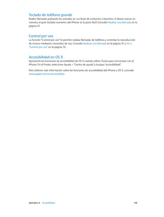 Apéndice A    Accesibilidad	 158
Teclado de teléfono grande
Realice llamadas pulsando las entradas en sus listas de contactos y favoritos. Si desea marcar un
número, el gran teclado numérico del iPhone se lo pone fácil. Consulte Realizar una llamada en la
página 47.
Control por voz
La función“Control por voz”le permite realizar llamadas de teléfono y controlar la reproducción
de música mediante comandos de voz. Consulte Realizar una llamada en la página 47 y Siri y
“Control por voz” en la página 70.
Accesibilidad en OS X
Aproveche las funciones de accesibilidad de OS X cuando utilice iTunes para sincronizar con el
iPhone. En el Finder, seleccione Ayuda >“Centro de ayuda”y busque“accesibilidad”.
Para obtener más información sobre las funciones de accesibilidad del iPhone y OS X, consulte
www.apple.com/es/accessibility.
 