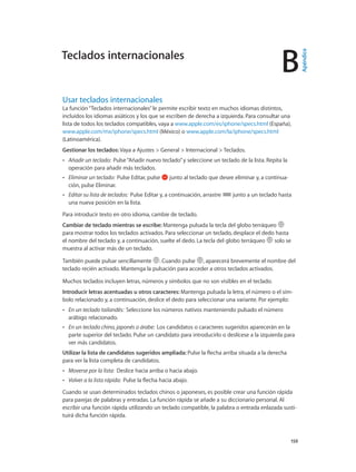 B
		 159
Usar teclados internacionales
La función“Teclados internacionales”le permite escribir texto en muchos idiomas distintos,
incluidos los idiomas asiáticos y los que se escriben de derecha a izquierda. Para consultar una
lista de todos los teclados compatibles, vaya a www.apple.com/es/iphone/specs.html (España),
www.apple.com/mx/iphone/specs.html (México) o www.apple.com/la/iphone/specs.html
(Latinoamérica).
Gestionar los teclados: Vaya a Ajustes > General > Internacional > Teclados.
•• Añadir un teclado: Pulse“Añadir nuevo teclado”y seleccione un teclado de la lista. Repita la
operación para añadir más teclados.
•• Eliminar un teclado:  Pulse Editar, pulse junto al teclado que desee eliminar y, a continua-
ción, pulse Eliminar.
•• Editar su lista de teclados:  Pulse Editar y, a continuación, arrastre junto a un teclado hasta
una nueva posición en la lista.
Para introducir texto en otro idioma, cambie de teclado.
Cambiar de teclado mientras se escribe: Mantenga pulsada la tecla del globo terráqueo
para mostrar todos los teclados activados. Para seleccionar un teclado, desplace el dedo hasta
el nombre del teclado y, a continuación, suelte el dedo. La tecla del globo terráqueo solo se
muestra al activar más de un teclado.
También puede pulsar sencillamente . Cuando pulse , aparecerá brevemente el nombre del
teclado recién activado. Mantenga la pulsación para acceder a otros teclados activados.
Muchos teclados incluyen letras, números y símbolos que no son visibles en el teclado.
Introducir letras acentuadas u otros caracteres: Mantenga pulsada la letra, el número o el sím-
bolo relacionado y, a continuación, deslice el dedo para seleccionar una variante. Por ejemplo:
•• En un teclado tailandés:  Seleccione los números nativos manteniendo pulsado el número
arábigo relacionado.
•• En un teclado chino, japonés o árabe:  Los candidatos o caracteres sugeridos aparecerán en la
parte superior del teclado. Pulse un candidato para introducirlo o deslícese a la izquierda para
ver más candidatos.
Utilizar la lista de candidatos sugeridos ampliada: Pulse la flecha arriba situada a la derecha
para ver la lista completa de candidatos.
•• Moverse por la lista:  Deslice hacia arriba o hacia abajo.
•• Volver a la lista rápida:  Pulse la flecha hacia abajo.
Cuando se usan determinados teclados chinos o japoneses, es posible crear una función rápida
para parejas de palabras y entradas. La función rápida se añade a su diccionario personal. Al
escribir una función rápida utilizando un teclado compatible, la palabra o entrada enlazada susti-
tuirá dicha función rápida.
Teclados internacionales
Apéndice
 