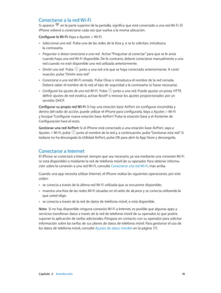 Capítulo 2    Introducción	 16
Conectarse a la red Wi-Fi
Si aparece en la parte superior de la pantalla, significa que está conectado a una red Wi-Fi. El
iPhone volverá a conectarse cada vez que vuelva a la misma ubicación.
Configurar la Wi-Fi: Vaya a Ajustes > Wi-Fi.
•• Seleccionar una red:  Pulse una de las redes de la lista y, si se lo solicitan, introduzca
la contraseña.
•• Preguntar si desea conectarse a una red:  Active“Preguntar al conectar”para que se le avise
cuando haya una red Wi-Fi disponible. De lo contrario, deberá conectarse manualmente a una
red cuando no esté disponible una red utilizada anteriormente.
•• Omitir una red:  Pulse  junto a una red a la que se haya conectado anteriormente. A conti-
nuación, pulse“Omitir esta red”.
•• Conectarse a una red Wi-Fi cerrada:  Pulse Otras e introduzca el nombre de la red cerrada.
Deberá saber el nombre de la red, el tipo de seguridad y la contraseña (si fuese necesaria).
•• Configurar los ajustes de una red Wi-Fi:  Pulse  junto a una red. Puede ajustar un proxy HTTP,
definir ajustes de red estática, activar BootP o renovar los ajustes proporcionados por un
servidor DHCP.
Configurar su propia red Wi-Fi: Si hay una estación base AirPort sin configurar encendida y
dentro del radio de acción, puede utilizar el iPhone para configurarla. Vaya a Ajustes > Wi-Fi
y busque“Configurar nueva estación base AirPort”. Pulse la estación base y el Asistente de
Configuración hará el resto.
Gestionar una red AirPort: Si el iPhone está conectado a una estación base AirPort, vaya a
Ajustes > Wi-Fi, pulse junto al nombre de la red y, a continuación, pulse“Gestionar esta red”. Si
todavía no ha descargado la Utilidad AirPort, pulse OK para abrir la App Store y descargarla.
Conectarse a Internet
El iPhone se conectará a Internet siempre que sea necesario, ya sea mediante una conexión Wi-Fi
(si está disponible) o mediante la red de telefonía móvil de su operador. Para obtener informa-
ción sobre la conexión a una red Wi-Fi, consulte Conectarse a la red Wi-Fi, más arriba.
Cuando una app necesita utilizar Internet, el iPhone realiza las siguientes operaciones, por este
orden:
•• se conecta a través de la última red Wi-Fi utilizada que se encuentre disponible;
•• muestra una lista de las redes Wi-Fi situadas en el radio de alcance y se conecta utilizando la
que usted elige;
•• se conecta a través de la red de datos de telefonía móvil, si está disponible.
Nota:  Si no hay disponible ninguna conexión Wi-Fi a Internet, es posible que algunas apps y
servicios transfieran datos a través de la red de telefonía móvil de su operador, lo que podría
suponer la aplicación de tarifas adicionales. Póngase en contacto con su operador para solicitar
información sobre las tarifas de sus planes de datos de telefonía móvil. Para gestionar el uso de
los datos de telefonía móvil, consulte Ajustes de datos móviles en la página 171.
 