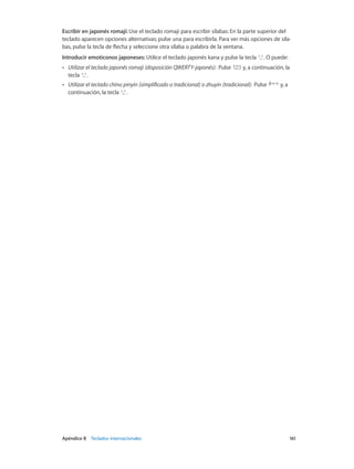 Apéndice B    Teclados internacionales	 161
Escribir en japonés romaji: Use el teclado romaji para escribir sílabas: En la parte superior del
teclado aparecen opciones alternativas; pulse una para escribirla. Para ver más opciones de síla-
bas, pulse la tecla de flecha y seleccione otra sílaba o palabra de la ventana.
Introducir emoticonos japoneses: Utilice el teclado japonés kana y pulse la tecla . O puede:
•• Utilizar el teclado japonés romaji (disposición QWERTY-japonés):  Pulse y, a continuación, la
tecla .
•• Utilizar el teclado chino pinyin (simplificado o tradicional) o zhuyin (tradicional):  Pulse y, a
continuación, la tecla .
 