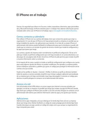 C
		 162
Gracias a la seguridad que ofrece en el acceso a redes corporativas, directorios, apps personaliza-
das y Microsoft Exchange, el iPhone está listo para ir a trabajar. Para obtener información porme-
norizada sobre cómo usar el iPhone en el trabajo, vaya a www.apple.com/es/iphone/business.
Correo, contactos y calendario
Para utilizar el iPhone con sus cuentas del trabajo, tiene que conocer los ajustes que exige su
organización. En caso de que el iPhone se lo haya proporcionado su empresa, es posible que ya
tenga instalados los ajustes y las aplicaciones que necesite. Si se trata de su propio iPhone, el
administrador del sistema puede facilitarle la configuración para que la introduzca o puede soli-
citarle que se conecte a un servidor de gestión de servicios móviles que instala la configuración y
las apps que quiera que tenga.
Las cuentas y ajustes de empresa están normalmente en perfiles de configuración. Tal vez se le
pida que instale un perfil de configuración que se le haya enviado en un correo electrónico o se
descargue de una página web. Al abrir el archivo, el iPhone le pide permiso para instalar el perfil
y muestra información sobre su contenido.
En la mayoría de los casos, cuando se instala un perfil de configuración que configura una cuenta
para usted, algunos ajustes de iPhone no pueden modificarse. Por ejemplo, su empresa podría
activar el bloqueo automático y pedirle que ajuste un código para proteger la información de las
cuentas a las que acceda.
Puede ver los perfiles en Ajustes > General > Perfiles. Si elimina un perfil, se eliminan también
todos los ajustes y cuentas asociados al perfil, lo que incluye cualquier aplicación personalizada
de su empresa que se le haya suministrado o que haya descargado. Si necesita un código para
eliminar un perfil, póngase en contacto con el administrador del sistema.
Acceso a la red
Una red privada virtual (VPN) ofrece un acceso seguro por Internet a recursos privados, por
ejemplo, a la red de su empresa. Es posible que tenga que instalar una app de VPN de la tienda
App Store que configure el iPhone para acceder a una red concreta. Póngase en contacto con el
administrador del sistema para obtener información sobre las apps y los ajustes que necesita.
Aplicaciones
Además de las apps integradas y las que obtenga en la tienda App Store, tal vez su empresa
desee que tenga otras. Podrían facilitarle un código de canjeo prepago para la tienda App Store.
Cuando descargue una app usando un código de canjeo, será suya, aunque su organización la
haya comprado para usted.
El iPhone en el trabajo
Apéndice
 