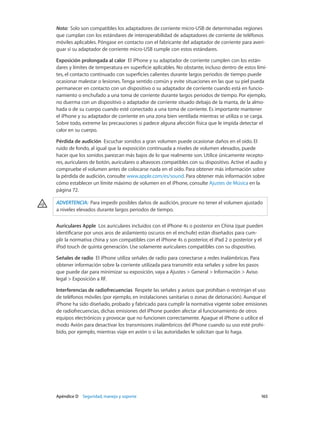 Apéndice D    Seguridad, manejo y soporte	 165
Nota:  Solo son compatibles los adaptadores de corriente micro-USB de determinadas regiones
que cumplan con los estándares de interoperabilidad de adaptadores de corriente de teléfonos
móviles aplicables. Póngase en contacto con el fabricante del adaptador de corriente para averi-
guar si su adaptador de corriente micro-USB cumple con estos estándares.
Exposición prolongada al calor  El iPhone y su adaptador de corriente cumplen con los están-
dares y límites de temperatura en superficie aplicables. No obstante, incluso dentro de estos lími-
tes, el contacto continuado con superficies calientes durante largos periodos de tiempo puede
ocasionar malestar o lesiones. Tenga sentido común y evite situaciones en las que su piel pueda
permanecer en contacto con un dispositivo o su adaptador de corriente cuando está en funcio-
namiento o enchufado a una toma de corriente durante largos periodos de tiempo. Por ejemplo,
no duerma con un dispositivo o adaptador de corriente situado debajo de la manta, de la almo-
hada o de su cuerpo cuando esté conectado a una toma de corriente. Es importante mantener
el iPhone y su adaptador de corriente en una zona bien ventilada mientras se utiliza o se carga.
Sobre todo, extreme las precauciones si padece alguna afección física que le impida detectar el
calor en su cuerpo.
Pérdida de audición  Escuchar sonidos a gran volumen puede ocasionar daños en el oído. El
ruido de fondo, al igual que la exposición continuada a niveles de volumen elevados, puede
hacer que los sonidos parezcan más bajos de lo que realmente son. Utilice únicamente recepto-
res, auriculares de botón, auriculares o altavoces compatibles con su dispositivo. Active el audio y
compruebe el volumen antes de colocarse nada en el oído. Para obtener más información sobre
la pérdida de audición, consulte www.apple.com/es/sound. Para obtener más información sobre
cómo establecer un límite máximo de volumen en el iPhone, consulte Ajustes de Música en la
página 72.
ADVERTENCIA:  Para impedir posibles daños de audición, procure no tener el volumen ajustado
a niveles elevados durante largos periodos de tiempo.
Auriculares Apple  Los auriculares incluidos con el iPhone 4s o posterior en China (que pueden
identificarse por unos aros de aislamiento oscuros en el enchufe) están diseñados para cum-
plir la normativa china y son compatibles con el iPhone 4s o posterior, el iPad 2 o posterior y el
iPod touch de quinta generación. Use solamente auriculares compatibles con su dispositivo.
Señales de radio  El iPhone utiliza señales de radio para conectarse a redes inalámbricas. Para
obtener información sobre la corriente utilizada para transmitir esta señales y sobre los pasos
que puede dar para minimizar su exposición, vaya a Ajustes > General > Información > Aviso
legal > Exposición a RF.
Interferencias de radiofrecuencias  Respete las señales y avisos que prohíban o restrinjan el uso
de teléfonos móviles (por ejemplo, en instalaciones sanitarias o zonas de detonación). Aunque el
iPhone ha sido diseñado, probado y fabricado para cumplir la normativa vigente sobre emisiones
de radiofrecuencias, dichas emisiones del iPhone pueden afectar al funcionamiento de otros
equipos electrónicos y provocar que no funcionen correctamente. Apague el iPhone o utilice el
modo Avión para desactivar los transmisores inalámbricos del iPhone cuando su uso esté prohi-
bido, por ejemplo, mientras viaje en avión o si las autoridades le solicitan que lo haga.
 
