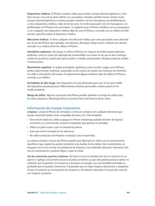 Apéndice D    Seguridad, manejo y soporte	 166
Dispositivos médicos  El iPhone contiene radios que emiten campos electromagnéticos y tam-
bién imanes cerca de la parte inferior. Los auriculares incluidos también tienen imanes. Estos
campos electromagnéticos e imanes pueden interferir con los marcapasos, los desfibriladores
u otros dispositivos médicos. Deje al menos unos 15 cm de separación entre el marcapasos o el
desfibrilador y el iPhone o los auriculares. Si sospecha que el iPhone interfiere con su marcapasos
o con cualquier otro dispositivo médico, deje de usar el iPhone y consulte con su médico la infor-
mación específica sobre el dispositivo médico.
Afecciones médicas  Si tiene cualquier otra afección médica que cree que podría verse afectada
por el uso del iPhone (por ejemplo, convulsiones, desmayos, fatiga ocular o dolores de cabeza),
consulte a su médico antes de utilizar el iPhone.
Atmósferas explosivas  No cargue ni utilice el iPhone en ninguna atmósfera potencialmente
explosiva, como en zonas de repostaje de combustibles o en áreas en las que el aire contenga
sustancias químicas o partículas (grano, polvo o metales pulverizados). Respete todas las señales
e instrucciones.
Movimiento repetitivo  Si realiza actividades repetitivas como escribir o jugar con el iPhone,
podría experimentar molestias ocasionales en las manos, los brazos, las muñecas, los hombros,
el cuello u otras partes del cuerpo. Si experimenta alguna molestia, deje de utilizar el iPhone y
consulte a un médico.
Actividades de alto riesgo  Este dispositivo no está destinado para usos en los que el fallo
del dispositivo pueda provocar fallecimientos, lesiones personales o daños graves en el
medio ambiente
Riesgo de asfixia  Algunos accesorios del iPhone pueden plantear un riesgo de asfixia para
los niños pequeños. Mantenga dichos accesorios fuera del alcance de los niños.
Información de manejo importante
Limpieza  Limpie el iPhone de inmediato si entra en contacto con cualquier elemento que
pueda mancharlo (polvo, tinta, maquillaje, lociones, etc.). Para limpiarlo:
•• Desconecte todos los cables y apague el iPhone (mantenga pulsado el botón de reposo/
activación y, a continuación, arrastre el regulador que aparece en pantalla).
•• Utilice un paño suave y que no desprenda pelusa.
•• Evite que entre humedad en las aberturas.
•• No utilice productos de limpieza ni tampoco aire comprimido.
La cubierta frontal o trasera del iPhone puede estar fabricada en vidrio con un revestimiento
oleofóbico (que repele los aceites) resistente a las huellas de los dedos. Este revestimiento se
desgasta con el uso normal. Los productos de limpieza y los materiales abrasivos mermarán aún
más el revestimiento y podrían llegar a rayar el cristal.
Uso de conectores, puertos y botones  No fuerce nunca la introducción de un conector en un
puerto ni aplique una presión excesiva al pulsar un botón, ya que esto podría provocar daños no
cubiertos por la garantía. Si el conector y el puerto no encajan con una facilidad razonable, es
probable que no puedan conectarse. Compruebe que no haya ninguna obstrucción y asegúrese
de que el conector se corresponda con el puerto y de haberlo colocado en la posición correcta
con respecto al puerto.
 