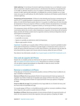 Apéndice D    Seguridad, manejo y soporte	 167
Cable Lightning  Es normal que el conector Lightning se decolore tras su uso habitual. La sucie-
dad y la exposición a líquidos puede provocar su decoloración. Para eliminar esta decoloración
o si el cable se calentase durante su uso o no cargase ni permitiese sincronizar el iPhone, des-
conecte el cable Lightning del ordenador o el adaptador de corriente y límpielo con un trapo
suave, seco y que no suelte pelusas. No utilice líquidos ni productos de limpieza cuando limpie el
conector Lightning.
Temperatura de funcionamiento  El iPhone ha sido diseñado para funcionar a temperaturas de
entre 0 y 35 °C y puede guardarse a temperaturas de entre -20 y 45 °C. El iPhone puede sufrir
daños y la vida útil de la batería puede reducirse si se guarda o se utiliza fuera de estos intervalos
de temperaturas. Procure no exponer el iPhone a cambios drásticos de temperatura o humedad.
Cuando esté usando el iPhone o cargando la batería, es normal que el iPhone se caliente.
Si la temperatura interior del iPhone excede el intervalo normal de funcionamiento (por ejemplo,
si permanece dentro de un coche a altas temperaturas o expuesto a la luz directa del sol durante
largos periodos de tiempo), puede notar los siguientes síntomas mientras el dispositivo trata de
autorregularse la temperatura:
•• El iPhone deja de recargarse.
•• La pantalla se oscurece.
•• Aparece en pantalla una advertencia sobre la temperatura.
•• Algunas apps pueden cerrarse.
Importante:  Es posible que no pueda utilizar el iPhone mientras se muestre la pantalla de adver-
tencia sobre la temperatura. Si el iPhone no puede regular su temperatura interna, entra en un
modo de reposo profundo hasta que se enfría. Lleve el iPhone a una ubicación más fría, lejos de
la luz directa del sol, y espere unos minutos antes de intentar utilizar de nuevo el iPhone.
Para obtener más información, consulte http://support.apple.com/kb/HT2101?viewlocale=es_ES.
Sitio web de soporte del iPhone
Dispone de un completo portal con información de soporte en Internet, en la direc-
ción www.apple.com/support/iphone/country. Para ponerse en contacto con Apple
a fin de obtener soporte personalizado (no disponible en todas las zonas), consulte
www.apple.com/es/support/contact.
Reiniciar o restablecer el iPhone
Si hay algo que no funciona correctamente, pruebe a reiniciar el iPhone, forzar la salida de una
app o restablecer el dispositivo.
Reiniciar el iPhone: Mantenga pulsado el botón de reposo/activación hasta que aparezca el
regulador rojo. Deslice el dedo por el regulador para apagar el iPhone. Para volver a encender
el iPhone, mantenga pulsado el botón de reposo/activación hasta que aparezca el logotipo
de Apple.
Forzar la salida de una app: En la pantalla de inicio, haga doble clic en el botón de inicio y des-
lice hacia arriba en la pantalla de la app.
Si no puede apagar el iPhone o si el problema persiste, puede ser necesario restablecer el dispo-
sitivo. Haga esto solo cuando no pueda reiniciar el iPhone.
Restablecer el iPhone: Mantenga pulsados al mismo tiempo el botón de reposo/activación y el
botón de inicio durante al menos diez segundos, hasta que aparezca el logotipo de Apple.
 