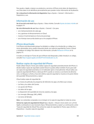 Apéndice D    Seguridad, manejo y soporte	 169
Para ayudar a Apple a mejorar sus productos y servicios, el iPhone envía datos de diagnóstico y
uso. Estos datos no le identifican personalmente pero pueden incluir información de localización.
Ver o desactivar la información de diagnóstico: Vaya a Ajustes > General > Información >
Diagnóstico y uso.
Información de uso
Ver el uso de la red móvil: Vaya a Ajustes > Datos móviles. Consulte Ajustes de datos móviles en
la página 171.
Ver otra información de uso: Vaya a Ajustes > General > Uso para:
•• ver el almacenamiento de cada app
•• ver y gestionar el almacenamiento en iCloud
•• mostrar el nivel de batería en forma de porcentaje
•• ver el tiempo transcurrido desde que se ha cargado el iPhone
iPhone desactivado
Si el iPhone está desactivado porque ha olvidado su código o ha introducido un código inco-
rrecto demasiadas veces, puede restaurarlo desde una copia de seguridad de iTunes o iCloud
y restablecer el código. Para obtener más información, consulte Restaurar el iPhone en la
página 171.
Si recibe un mensaje en iTunes de que el iPhone está bloqueado y debe introducir un código,
consulte http://support.apple.com/kb/HT1212?viewlocale=es_ES.
Realizar copias de seguridad del iPhone
Puede utilizar iCloud o iTunes para realizar copias de seguridad automáticamente del iPhone. Si
decide realizar copias de seguridad usando iCloud, no podrá utilizar también iTunes para reali-
zar copias de seguridad automáticas en el ordenador (pero sí manualmente). iCloud realiza una
copia de seguridad del iPhone a diario por Wi-Fi cuando se conecta a una fuente de alimenta-
ción y se bloquea. La fecha y hora de la última copia de seguridad se muestra en la parte inferior
de la pantalla“Almacenamiento y copias”.
iCloud realiza copias de seguridad de:
•• La música, las películas, los programas de televisión, las apps y los libros que compra.
•• Las fotos y los vídeos del Carrete.
•• Los ajustes del iPhone.
•• Los datos de las apps.
•• La disposición de la pantalla de inicio, las carpetas y las apps.
•• Los mensajes (iMessage, SMS y MMS).
•• Los tonos de llamada.
Nota:  Los contenidos comprados no se incluyen en la copia de seguridad en todas las zonas.
Activar las copias de seguridad de iCloud: Vaya a Ajustes > iCloud e inicie sesión con su ID de
Apple y contraseña en caso necesario. Vaya a“Almacenamiento y copias”y, a continuación, active
“Copia de seguridad de iCloud”. Para activar las copias de seguridad en iTunes, vaya a Archivo >
Dispositivos > Guardar copia de seguridad.
 