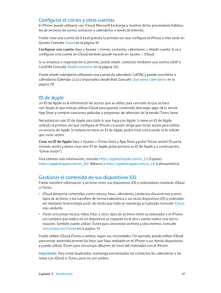 Capítulo 2    Introducción	 17
Configurar el correo y otras cuentas
El iPhone puede utilizarse con iCloud, Microsoft Exchange y muchos de los proveedores habitua-
les de servicios de correo, contactos y calendarios a través de Internet.
Puede crear una cuenta de iCloud gratuita la primera vez que configure el iPhone o más tarde en
Ajustes. Consulte iCloud en la página 18.
Configurar una cuenta: Vaya a Ajustes > Correo, contactos, calendarios > Añadir cuenta. Si va a
configurar una cuenta de iCloud, también puede hacerlo en Ajustes > iCloud.
Si su empresa u organización lo permite, puede añadir contactos mediante una cuenta LDAP o
CardDAV. Consulte Añadir contactos en la página 124.
Puede añadir calendarios utilizando una cuenta de calendario CalDAV, y puede suscribirse a
calendarios iCalendar (.ics) o importarlos desde Mail. Consulte Usar varios calendarios en la
página 78.
ID de Apple
Un ID de Apple es la información de acceso que se utiliza para casi todo lo que se hace
con Apple, lo que incluye utilizar iCloud para guardar contenido, descargar apps de la tienda
App Store y comprar canciones, películas y programas de televisión de la tienda iTunes Store.
Necesitará un solo ID de Apple para todo lo que haga con Apple. Si tiene un ID de Apple,
utilícelo la primera vez que configure el iPhone o cuando tenga que iniciar sesión para utilizar
un servicio de Apple. Si todavía no tiene un ID de Apple, podrá crear uno cuando se le solicite
que inicie sesión.
Crear un ID de Apple: Vaya a Ajustes > iTunes Store y App Store y pulse“Iniciar sesión”. (Si ya ha
iniciado sesión y desea crear otro ID de Apple, pulse primero su ID de Apple y, a continuación,
“Cerrar sesión”).
Para obtener más información, consulte https://appleid.apple.com/es_ES (España),
https://appleid.apple.com/es_MX (México) y https://appleid.apple.com/es_LA (Latinoamérica).
Gestionar el contenido de sus dispositivos iOS
Puede transferir información y archivos entre sus dispositivos iOS y ordenadores mediante iCloud
o iTunes.
•• iCloud almacena contenidos, como música, fotos, calendarios, contactos, documentos y otros
tipos de archivos, y los transfiere de forma inalámbrica a sus otros dispositivos iOS y ordenado-
res mediante la tecnología push, de modo que todo se mantenga actualizado. Consulte iCloud
más adelante.
•• iTunes sincroniza música, vídeo, fotos y otros tipos de archivos entre su ordenador y el iPhone.
Los cambios que realice en un dispositivo se copiarán en el otro cuando realice una sincro-
nización. También puede utilizar iTunes para sincronizar archivos y documentos. Consulte
Sincronizar con iTunes en la página 19.
Puede utilizar iCloud, iTunes, o ambos, según sus necesidades. Por ejemplo, puede utilizar iCloud
para enviar automáticamente las fotos que haya realizado en el iPhone a sus demás dispositivos,
y puede utilizar iTunes para sincronizar álbumes de fotos del ordenador con el iPhone.
Importante:  Para evitar duplicados, mantenga sincronizados los contactos, los calendarios y las
notas con iCloud o iTunes, pero no con ambos.
 