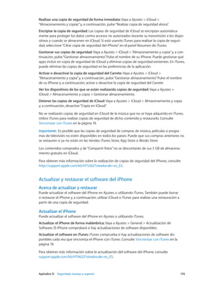 Apéndice D    Seguridad, manejo y soporte	 170
Realizar una copia de seguridad de forma inmediata: Vaya a Ajustes > iCloud >
“Almacenamiento y copias”y, a continuación, pulse“Realizar copia de seguridad ahora”.
Encriptar la copia de seguridad: Las copias de seguridad de iCloud se encriptan automática-
mente para proteger los datos contra accesos no autorizados durante su transmisión a los dispo-
sitivos y cuando se almacenen en iCloud. Si está usando iTunes para realizar la copia de seguri-
dad, seleccione“Cifrar copia de seguridad del iPhone”en el panel Resumen de iTunes.
Gestionar sus copias de seguridad: Vaya a Ajustes > iCloud >“Almacenamiento y copia”y, a con-
tinuación, pulse“Gestionar almacenamiento”. Pulse el nombre de su iPhone. Puede gestionar qué
apps incluir en copia de seguridad de iCloud y eliminar copias de seguridad existentes. En iTunes,
puede eliminar las copias de seguridad en las preferencias de la aplicación.
Activar o desactivar la copia de seguridad del Carrete: Vaya a Ajustes > iCloud >
“Almacenamiento y copia”y, a continuación, pulse“Gestionar almacenamiento”. Pulse el nombre
de su iPhone y, a continuación, active o desactive la copia de seguridad del Carrete.
Ver los dispositivos de los que se están realizando copias de seguridad: Vaya a Ajustes >
iCloud > Almacenamiento y copia > Gestionar almacenamiento.
Detener las copias de seguridad de iCloud: Vaya a Ajustes > iCloud > Almacenamiento y copia
y, a continuación, desactive“Copia en iCloud”.
No se realizarán copias de seguridad en iCloud de la música que no se haya adquirido en iTunes.
Utilice iTunes para realizar copias de seguridad de dicho contenido y restaurarlo. Consulte
Sincronizar con iTunes en la página 19.
Importante:  Es posible que las copias de seguridad de compras de música, películas o progra-
mas de televisión no estén disponibles en todos los países. Puede que sus compras anteriores no
se restauren si ya no están en las tiendas iTunes Store, App Store o iBooks Store.
Los contenidos comprados y de“Compartir fotos”no se descontarán de sus 5 GB de almacena-
miento gratuito en iCloud.
Para obtener más información sobre la realización de copias de seguridad del iPhone, consulte
http://support.apple.com/kb/HT5262?viewlocale=es_ES.
Actualizar y restaurar el software del iPhone
Acerca de actualizar y restaurar
Puede actualizar el software del iPhone en Ajustes o utilizando iTunes. También puede borrar
o restaurar el iPhone y, a continuación, utilizar iCloud o iTunes para realizar una restauración a
partir de una copia de seguridad.
Actualizar el iPhone
Puede actualizar el software del iPhone en Ajustes o utilizando iTunes.
Actualizar el iPhone de forma inalámbrica: Vaya a Ajustes > General > Actualización de
Software. El iPhone comprobará si hay actualizaciones de software disponibles.
Actualizar el software en iTunes: iTunes comprueba si hay actualizaciones de software dis-
ponibles cada vez que sincroniza el iPhone con iTunes. Consulte Sincronizar con iTunes en la
página 19.
Para obtener más información sobre la actualización del software del iPhone, consulte
support.apple.com/kb/HT4623?viewlocale=es_ES.
 