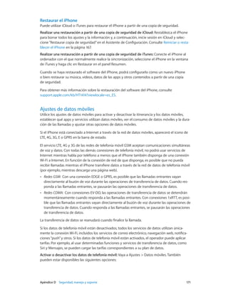 Apéndice D    Seguridad, manejo y soporte	 171
Restaurar el iPhone
Puede utilizar iCloud o iTunes para restaurar el iPhone a partir de una copia de seguridad.
Realizar una restauración a partir de una copia de seguridad de iCloud: Restablezca el iPhone
para borrar todos los ajustes y la información y, a continuación, inicie sesión en iCloud y selec-
cione“Restaurar copia de seguridad”en el Asistente de Configuración. Consulte Reiniciar o resta-
blecer el iPhone en la página 167.
Realizar una restauración a partir de una copia de seguridad de iTunes: Conecte el iPhone al
ordenador con el que normalmente realice la sincronización, seleccione el iPhone en la ventana
de iTunes y haga clic en Restaurar en el panel Resumen.
Cuando se haya restaurado el software del iPhone, podrá configurarlo como un nuevo iPhone
o bien restaurar su música, vídeos, datos de las apps y otros contenidos a partir de una copia
de seguridad.
Para obtener más información sobre la restauración del software del iPhone, consulte
support.apple.com/kb/HT1414?viewlocale=es_ES.
Ajustes de datos móviles
Utilice los ajustes de datos móviles para activar y desactivar la itinerancia y los datos móviles,
establecer qué apps y servicios utilizan datos móviles, ver el consumo de datos móviles y la dura-
ción de las llamadas y ajustar otras opciones de datos móviles.
Si el iPhone está conectado a Internet a través de la red de datos móviles, aparecerá el icono de
LTE, 4G, 3G, E o GPRS en la barra de estado.
El servicio LTE, 4G y 3G de las redes de telefonía móvil GSM aceptan comunicaciones simultáneas
de voz y datos. Con todas las demás conexiones de telefonía móvil, no podrá usar servicios de
Internet mientras habla por teléfono a menos que el iPhone también disponga de una conexión
Wi-Fi a Internet. En función de la conexión de red de que disponga, es posible que no pueda
recibir llamadas mientras el iPhone transfiere datos a través de la red de datos de telefonía móvil
(por ejemplo, mientras descarga una página web).
•• Redes GSM:  Con una conexión EDGE o GPRS, es posible que las llamadas entrantes vayan
directamente al buzón de voz durante las operaciones de transferencia de datos. Cuando res-
ponda a las llamadas entrantes, se pausarán las operaciones de transferencia de datos.
•• Redes CDMA:  Con conexiones EV-DO, las operaciones de transferencia de datos se detendrán
momentáneamente cuando responda a las llamadas entrantes. Con conexiones 1xRTT, es posi-
ble que las llamadas entrantes vayan directamente al buzón de voz durante las operaciones de
transferencia de datos. Cuando responda a las llamadas entrantes, se pausarán las operaciones
de transferencia de datos.
La transferencia de datos se reanudará cuando finalice la llamada.
Si los datos de telefonía móvil están desactivados, todos los servicios de datos utilizan única-
mente la conexión Wi-Fi, incluidos los servicios de correo electrónico, navegación web, notifica-
ciones“push”y otros. Si los datos de telefonía móvil están activados, el operador puede aplicar
tarifas. Por ejemplo, al usar determinadas funciones y servicios de transferencia de datos, como
Siri y Mensajes, se pueden cargar las tarifas correspondientes a su plan de datos.
Activar o desactivar los datos de telefonía móvil: Vaya a Ajustes > Datos móviles. También
pueden estar disponibles las siguientes opciones:
 
