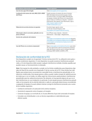 Apéndice D    Seguridad, manejo y soporte	 173
Para obtener información acerca de Haga lo siguiente
Uso de otras apps iOS de Apple Visite www.apple.com/es/support/ios.
Localización del número de serie, IMEI, ICCID o MEID
del iPhone
Puede encontrar el número de serie, el número
IMEI (identidad internacional de equipo móvil),
el número ICCID o el número MEID (identificador
de equipos móviles) del iPhone en la caja del pro-
ducto. O bien en el iPhone, en Ajustes > General >
Información. Para obtener más información, vaya a
http://support.apple.com/kb/
HT4061?viewlocale=es_ES.
Obtención de servicios técnicos en garantía En primer lugar, siga los conse-
jos de este manual. Después, visite
www.apple.com/support/iphone/country.
Información sobre la normativa aplicable con res-
pecto al iPhone
En el iPhone, vaya a Ajustes > General >
Información > Aviso legal > Regulaciones.
Servicio de sustitución de la batería Vaya a
www.apple.com/es/batteries/replacements.html(España),
www.apple.com/mx/batteries/replacements.html(México)
o www.apple.com/la/batteries/replacements.html
(Latinoamérica).
Uso del iPhone en un entorno empresarial Vaya a www.apple.com/es/iphone/business para obte-
ner más información sobre las prestaciones empresa-
riales del iPhone, entre las que se incluyen Microsoft
Exchange, IMAP, CalDAV, CardDAV y VPN.
Declaración de conformidad de la FCC
Este dispositivo cumple con el apartado 15 de las normas de la FCC. Su utilización está sujeta a
las dos condiciones siguientes: (1) este dispositivo no puede ocasionar interferencias perjudi-
ciales, y (2) este dispositivo debe aceptar cualquier interferencia recibida, incluidas aquellas que
puedan causar un funcionamiento no deseado.
Nota:  Este equipo ha sido probado y cumple con los límites establecidos para dispositivos digi-
tales de Clase B, de acuerdo con el apartado 15 de las normas de la FCC. Estos límites han sido
fijados para proporcionar una protección razonable frente a interferencias perjudiciales en ins-
talaciones residenciales. Este equipo genera, utiliza y puede irradiar energía de radiofrecuencias,
de modo que, si no se instala y se utiliza según las instrucciones, podría producir interferencias
perjudiciales para las radiocomunicaciones. No obstante, no hay garantía alguna de que no se
den interferencias en una instalación en particular. Si este equipo provoca interferencias perjudi-
ciales en la recepción de la señal de televisión o radio, lo cual puede determinarse encendiendo
y apagando el equipo, el usuario deberá intentar corregir la interferencia tomando una o varias
de las medidas siguientes:
•• Cambiar la orientación o la ubicación de la antena receptora.
•• Aumentar la separación entre el equipo y el receptor.
•• Conectar el equipo a un enchufe de un circuito diferente al que esté conectado el receptor.
•• Consultar con el distribuidor o con un técnico especialista en radio/televisión para
obtener ayuda.
 