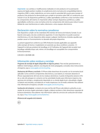 Apéndice D    Seguridad, manejo y soporte	 174
Importante:  Los cambios o modificaciones realizados en este producto sin la autorización
expresa de Apple podrían invalidar el cumplimiento de la normativa de compatibilidad electro-
magnética (EMC) y redes inalámbricas, así como anular la autoridad del usuario para manejar el
producto. Este producto ha demostrado que cumple la normativa sobre EMC en condiciones que
incluían el uso de dispositivos periféricos y cables apantallados conformes a esta normativa entre
los componentes del sistema. Es importante utilizar siempre dispositivos periféricos y cables
apantallados conformes a esta normativa entre los componentes del sistema para reducir la posi-
bilidad de crear interferencias en radios, televisores u otros equipos electrónicos.
Declaración sobre la normativa canadiense
Este dispositivo cumple con los estándares RSS exentos de licencia de Industry Canada. Su uti-
lización está sujeta a las dos condiciones siguientes: (1) este dispositivo no puede ocasionar
interferencias, y (2) este dispositivo debe aceptar cualquier interferencia, incluidas aquellas que
puedan causar un funcionamiento no deseado del propio dispositivo.
Le présent appareil est conforme aux CNR d’Industrie Canada applicables aux appareils
radio exempts de licence. L’exploitation est autorisée aux deux conditions suivantes : (1)
l’appareil ne doit pas produire de brouillage, et (2) l’utilisateur de l’appareil doit accepter tout
brouillage radioélectrique subi, même si le brouillage est susceptible d’en compromettre
le fonctionnement.
CAN ICES-3 (B)/NMB-3(B)
Información sobre residuos y reciclaje
Programa de reciclaje de Apple (disponible en algunos países):  Para reciclar gratuitamente su
teléfono móvil antiguo, obtener una etiqueta de envío prepagada y consultar otras instrucciones
al respecto, vaya a: www.apple.com/es/recycling.
Deshacerse del iPhone y reciclarlo:  El iPhone debe desecharse de acuerdo con la normativa local
aplicable. Como contiene componentes electrónicos y una batería, es necesario desechar el
iPhone separadamente del resto de los residuos domésticos. Cuando el dispositivo alcance el fin
de su vida útil, póngase en contacto con las autoridades locales para informarse respecto a las
opciones de reciclaje o, simplemente, deposítelo en su tienda Apple local o devuélvalo a Apple.
La batería será extraída y reciclada de un modo respetuoso con el medio ambiente. Para obtener
más información al respecto, consulte www.apple.com/es/recycling.
Sustitución de la batería:  La batería de iones de litio del iPhone solo deberá sustituirla un pro-
veedor de servicios Apple autorizado o Apple, y deberá reciclarse o bien desecharse separada de
la basura doméstica. Para obtener más información sobre los servicios de sustitución de la bate-
ría, vaya a http://www.apple.com/es/batteries/.
Eficiencia del cargador de la batería
 