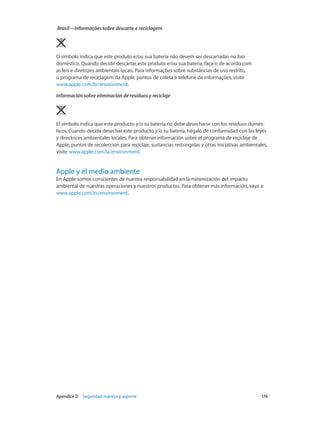 Apéndice D    Seguridad, manejo y soporte	 176
Brasil—Informações sobre descarte e reciclagem
O símbolo indica que este produto e/ou sua bateria não devem ser descartadas no lixo
doméstico. Quando decidir descartar este produto e/ou sua bateria, faça-o de acordo com
as leis e diretrizes ambientais locais. Para informações sobre substâncias de uso restrito,
o programa de reciclagem da Apple, pontos de coleta e telefone de informações, visite
www.apple.com/br/environment.
Información sobre eliminación de residuos y reciclaje
El símbolo indica que este producto y/o su batería no debe desecharse con los residuos domés-
ticos. Cuando decida desechar este producto y/o su batería, hágalo de conformidad con las leyes
y directrices ambientales locales. Para obtener información sobre el programa de reciclaje de
Apple, puntos de recolección para reciclaje, sustancias restringidas y otras iniciativas ambientales,
visite www.apple.com/la/environment.
Apple y el medio ambiente
En Apple somos conscientes de nuestra responsabilidad en la minimización del impacto
ambiental de nuestras operaciones y nuestros productos. Para obtener más información, vaya a:
www.apple.com/es/environment.
 