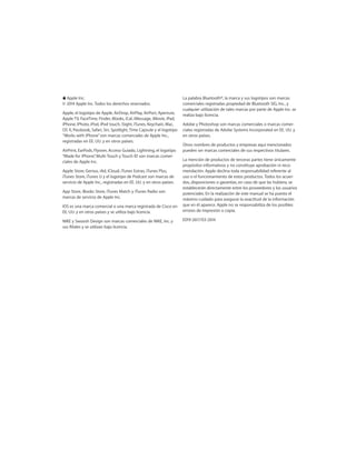 KKApple Inc.
© 2014 Apple Inc. Todos los derechos reservados.
Apple, el logotipo de Apple, AirDrop, AirPlay, AirPort, Aperture,
Apple TV, FaceTime, Finder, iBooks, iCal, iMessage, iMovie, iPad,
iPhone, iPhoto, iPod, iPod touch, iSight, iTunes, Keychain, Mac,
OS X, Passbook, Safari, Siri, Spotlight, Time Capsule y el logotipo
“Works with iPhone”son marcas comerciales de Apple Inc.,
registradas en EE. UU. y en otros países.
AirPrint, EarPods, Flyover, Acceso Guiado, Lightning, el logotipo
“Made for iPhone”, Multi-Touch y Touch ID son marcas comer-
ciales de Apple Inc.
Apple Store, Genius, iAd, iCloud, iTunes Extras, iTunes Plus,
iTunes Store, iTunes U y el logotipo de Podcast son marcas de
servicio de Apple Inc., registradas en EE. UU. y en otros países.
App Store, iBooks Store, iTunes Match y iTunes Radio son
marcas de servicio de Apple Inc.
IOS es una marca comercial o una marca registrada de Cisco en
EE. UU. y en otros países y se utiliza bajo licencia.
NIKE y Swoosh Design son marcas comerciales de NIKE, Inc. y
sus filiales y se utilizan bajo licencia.
La palabra Bluetooth®, la marca y sus logotipos son marcas
comerciales registradas propiedad de Bluetooth SIG, Inc., y
cualquier utilización de tales marcas por parte de Apple Inc. se
realiza bajo licencia.
Adobe y Photoshop son marcas comerciales o marcas comer-
ciales registradas de Adobe Systems Incorporated en EE. UU. y
en otros países.
Otros nombres de productos y empresas aquí mencionados
pueden ser marcas comerciales de sus respectivos titulares.
La mención de productos de terceras partes tiene únicamente
propósitos informativos y no constituye aprobación ni reco-
mendación. Apple declina toda responsabilidad referente al
uso o el funcionamiento de estos productos. Todos los acuer-
dos, disposiciones o garantías, en caso de que las hubiera, se
establecerán directamente entre los proveedores y los usuarios
potenciales. En la realización de este manual se ha puesto el
máximo cuidado para asegurar la exactitud de la información
que en él aparece. Apple no se responsabiliza de los posibles
errores de impresión o copia.
E019-2617/03-2014
 