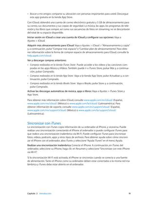 Capítulo 2    Introducción	 19
•• Buscar a mis amigos: comparta su ubicación con personas importantes para usted. Descargue
esta app gratuita en la tienda App Store.
Con iCloud, obtendrá una cuenta de correo electrónico gratuita y 5 GB de almacenamiento para
su correo, sus documentos y sus copias de seguridad. La música, las apps, los programas de tele-
visión y los libros que compre, así como sus secuencias de fotos en streaming, no se descontarán
del total de su espacio disponible.
Iniciar sesión en iCloud o crear una cuenta de iCloud y configurar sus opciones: Vaya a
Ajustes > iCloud.
Adquirir más almacenamiento para iCloud: Vaya a Ajustes > iCloud >“Almacenamiento y copia”
y, a continuación, pulse“Comprar más espacio”o“Cambiar plan de almacenamiento”. Para obte-
ner información sobre la forma de comprar espacio de almacenamiento para iCloud, consulte la
help.apple.com/icloud.
Ver y descargar compras anteriores:
•• Compras realizadas en la tienda iTunes Store: Puede acceder a los vídeos y las canciones com-
pradas en las apps Música y Vídeos. También puede ir a iTunes Store, pulsar Más y, a continua-
ción, pulsar Comprado.
•• Compras realizadas en la tienda App Store: Vaya a la tienda App Store, pulse Actualizar y, a con-
tinuación, pulse Comprado.
•• Compras realizadas en la tienda iBooks Store: Vaya a iBooks, pulse Store y, a continuación,
pulse Comprado.
Activar las descargas automáticas de música, apps o libros: Vaya a Ajustes > iTunes Store y
App Store.
Para obtener más información sobre iCloud, consulte www.apple.com/es/icloud/ (España),
www.apple.com/mx/icloud/ (México) o www.apple.com/la/icloud/ (Latinoamérica). Para
obtener información de soporte, consulte www.apple.com/es/support/icloud/ (España),
www.apple.com/mx/support/icloud/ (México) o www.apple.com/la/support/icloud/
(Latinoamérica).
Sincronizar con iTunes
La sincronización con iTunes copia información de su ordenador al iPhone, y viceversa. Puede
realizar una sincronización conectando el iPhone al ordenador o puede configurar iTunes para
que realice una sincronización inalámbrica vía Wi-Fi. Puede configurar iTunes para sincronizar
fotos, vídeos, podcasts, apps y otros tipos de archivos. Para obtener ayuda sobre cómo sincroni-
zar el iPhone con el ordenador, abra iTunes y seleccione“Ayuda iTunes”en el menú Ayuda.
Realizar una sincronización inalámbrica: Conecte el iPhone. A continuación, en iTunes del
ordenador, seleccione su iPhone, haga clic en Resumen y seleccione“Sincronizar con este iPhone
vía Wi-Fi”.
Si la sincronización Wi-Fi está activada, el iPhone se sincroniza cuando se conecta a una fuente
de alimentación. Tanto el iPhone como su ordenador deben estar conectados a la misma red ina-
lámbrica y iTunes debe estar abierto en el ordenador.
 