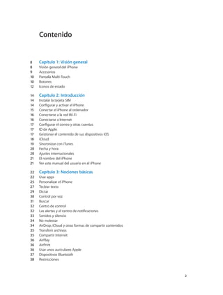 Contenido
8	 Capítulo 1:  Visión general
8	 Visión general del iPhone
9	 Accesorios
10	 Pantalla Multi-Touch
10	 Botones
12	 Iconos de estado
14	 Capítulo 2:  Introducción
14	 Instalar la tarjeta SIM
14	 Configurar y activar el iPhone
15	 Conectar el iPhone al ordenador
16	 Conectarse a la red Wi-Fi
16	 Conectarse a Internet
17	 Configurar el correo y otras cuentas
17	 ID de Apple
17	 Gestionar el contenido de sus dispositivos iOS
18	 iCloud
19	 Sincronizar con iTunes
20	 Fecha y hora
20	 Ajustes internacionales
21	 El nombre del iPhone
21	 Ver este manual del usuario en el iPhone
22	 Capítulo 3:  Nociones básicas
22	 Usar apps
25	 Personalizar el iPhone
27	 Teclear texto
29	 Dictar
30	 Control por voz
31	 Buscar
32	 Centro de control
32	 Las alertas y el centro de notificaciones
33	 Sonidos y silencio
34	 No molestar
34	 AirDrop, iCloud y otras formas de compartir contenidos
35	 Transferir archivos
35	 Compartir Internet
36	 AirPlay
36	 AirPrint
36	 Usar unos auriculares Apple
37	 Dispositivos Bluetooth
38	 Restricciones
		 2
 