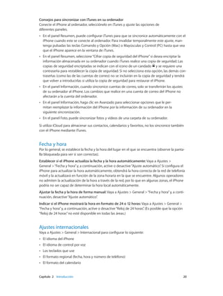 Capítulo 2    Introducción	 20
Consejos para sincronizar con iTunes en su ordenador
Conecte el iPhone al ordenador, selecciónelo en iTunes y ajuste las opciones de
diferentes paneles.
•• En el panel Resumen, puede configurar iTunes para que se sincronice automáticamente con el
iPhone cuando este se conecte al ordenador. Para invalidar temporalmente este ajuste, man-
tenga pulsadas las teclas Comando y Opción (Mac) o Mayúsculas y Control (PC) hasta que vea
que el iPhone aparece en la ventana de iTunes.
•• En el panel Resumen, seleccione“Cifrar copia de seguridad del iPhone”si desea encriptar la
información almacenada en su ordenador cuando iTunes realice una copia de seguridad. Las
copias de seguridad encriptadas se indican con el icono de un candado y se requiere una
contraseña para restablecer la copia de seguridad. Si no selecciona esta opción, las demás con-
traseñas (como las de las cuentas de correo) no se incluirán en la copia de seguridad y tendrá
que volver a introducirlas si utiliza la copia de seguridad para restaurar el iPhone.
•• En el panel Información, cuando sincronice cuentas de correo, solo se transferirán los ajustes
de su ordenador al iPhone. Los cambios que realice en una cuenta de correo del iPhone no
afectarán a la cuenta del ordenador.
•• En el panel Información, haga clic en Avanzado para seleccionar opciones que le per-
mitan reemplazar la información del iPhone por la información de su ordenador en la
siguiente sincronización.
•• En el panel Foto, puede sincronizar fotos y vídeos de una carpeta de su ordenador.
Si utiliza iCloud para almacenar sus contactos, calendarios y favoritos, no los sincronice también
con el iPhone mediante iTunes.
Fecha y hora
Por lo general, se establece la fecha y la hora del lugar en el que se encuentra (observe la panta-
lla bloqueada para ver si son correctas).
Establecer si el iPhone actualiza la fecha y la hora automáticamente: Vaya a Ajustes >
General >“Fecha y hora”y, a continuación, active o desactive“Ajuste automático”. Si configura el
iPhone para actualizar la hora automáticamente, obtendrá la hora correcta de la red de telefonía
móvil y la actualizará en función de la zona horaria en la que se encuentre. Algunos operadores
no admiten la actualización de la hora a través de la red, por lo que en algunas zonas, el iPhone
podría no ser capaz de determinar la hora local automáticamente.
Ajustar la fecha y la hora de forma manual: Vaya a Ajustes > General >“Fecha y hora”y, a conti-
nuación, desactive“Ajuste automático”.
Indicar si el iPhone mostrará la hora en formato de 24 o 12 horas: Vaya a Ajustes > General >
“Fecha y hora”y, a continuación, active o desactive“Reloj de 24 horas”. (Es posible que la opción
“Reloj de 24 horas”no esté disponible en todas las áreas.)
Ajustes internacionales
Vaya a Ajustes > General > Internacional para configurar lo siguiente:
•• El idioma del iPhone
•• El idioma de control por voz
•• Los teclados que use
•• El formato regional (fecha, hora y número de teléfono)
•• El formato del calendario
 