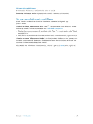 Capítulo 2    Introducción	 21
El nombre del iPhone
El nombre del iPhone se usa tanto en iTunes como en iCloud.
Cambiar el nombre del iPhone: Vaya a Ajustes > General > Información > Nombre.
Ver este manual del usuario en el iPhone
Puede consultar el Manual del usuario del iPhone en el iPhone en Safari y en la app
gratuita iBooks.
Visualizar el manual del usuario en Safari: Pulse , y, a continuación, pulse el favorito“iPhone
Manual del usuario”. (Si no ve un marcador, vaya a help.apple.com/iphone.)
•• Añadir un icono para el manual en la pantalla de inicio:  Pulse y, a continuación, pulse“Añadir
a pantalla inicio”.
•• Ver el manual en otro idioma:  Pulse“Cambiar idioma”en la parte inferior de la página de inicio.
Visualizar el manual del usuario en iBooks: Si no tiene instalado iBooks, abra App Store y, a con-
tinuación, busque e instale iBooks. Abra iBooks y pulse Tienda. Busque“Usuario del iPhone”y, a
continuación, seleccione y descargue el manual.
Para obtener más información acerca de iBooks, consulte Capítulo 30, iBooks, en la página 127.
 