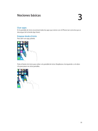 3
		 22
Usar apps
En la pantalla de inicio encontrará todas las apps que vienen con el iPhone (así como las que se
descargue de la tienda App Store).
Empezar desde el inicio
Para abrir una app, púlsela.
Pulse el botón de inicio para volver a la pantalla de inicio. Desplácese a la izquierda o a la dere-
cha para pasar ver otras pantallas.
Nociones básicas
 