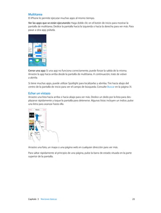 Capítulo 3    Nociones básicas	 23
Multitarea
El iPhone le permite ejecutar muchas apps al mismo tiempo.
Ver las apps que se están ejecutando: Haga doble clic en el botón de inicio para mostrar la
pantalla de multitarea. Deslice la pantalla hacia la izquierda o hacia la derecha para ver más. Para
pasar a otra app, púlsela.
Cerrar una app: Si una app no funciona correctamente, puede forzar la salida de la misma.
Arrastre la app hacia arriba desde la pantalla de multitarea. A continuación, trate de volver
a abrirla.
Si tiene muchas apps, puede utilizar Spotlight para localizarlas y abrirlas. Tire hacia abajo del
centro de la pantalla de inicio para ver el campo de búsqueda. Consulte Buscar en la página 31.
Echar un vistazo
Arrastre una lista hacia arriba o hacia abajo para ver más. Deslice un dedo por la lista para des-
plazarse rápidamente y toque la pantalla para detenerse. Algunas listas incluyen un índice, pulse
una letra para avanzar hasta ella.
Arrastre una foto, un mapa o una página web en cualquier dirección para ver más.
Para saltar rápidamente al principio de una página, pulse la barra de estado situada en la parte
superior de la pantalla.
 