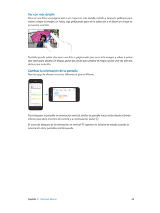 Capítulo 3    Nociones básicas	 24
Ver con más detalle
Para ver una foto, una página web o un mapa con más detalle, estírelo y después, pellizque para
volver a alejar la imagen. En Fotos, siga pellizcando para ver la colección o el álbum en el que se
encuentra una foto.
También puede pulsar dos veces una foto o página web para acercar la imagen y volver a pulsar
dos veces para alejarla. En Mapas, pulse dos veces para ampliar el mapa y pulse una vez con dos
dedos para reducirlo.
Cambiar la orientación de la pantalla
Muchas apps le ofrecen una vista diferente al girar el iPhone.
09:41 100%
09:41 100%
Para bloquear la pantalla en orientación vertical, deslice la pantalla hacia arriba desde el borde
inferior para abrir el centro de control y, a continuación, pulse .
El icono de bloqueo de la orientación en vertical aparece en la barra de estado cuando la
orientación de la pantalla está bloqueada.
 