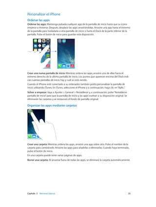Capítulo 3    Nociones básicas	 25
Personalizar el iPhone
Ordenar las apps
Ordenar las apps: Mantenga pulsada cualquier app de la pantalla de inicio hasta que su icono
empiece a moverse. Después, desplace las apps arrastrándolas. Arrastre una app hasta el extremo
de la pantalla para trasladarla a otra pantalla de inicio o hasta el Dock de la parte inferior de la
pantalla. Pulse el botón de inicio para guardar esta disposición.
Crear una nueva pantalla de inicio: Mientras ordena las apps, arrastre una de ellas hacia el
extremo derecho de la última pantalla de inicio. Los puntos que aparecen encima del Dock indi-
can cuántas pantallas de inicio hay y cuál se está viendo.
Cuando el iPhone esté conectado a su ordenador, también podrá personalizar la pantalla de
inicio utilizando iTunes. En iTunes, seleccione el iPhone y a continuación, haga clic en“Aplic.”.
Volver a empezar: Vaya a Ajustes > General > Restablecer y, a continuación, pulse“Restablecer
pantalla de inicio”para que la pantalla de inicio y las apps vuelvan a su disposición original. Se
eliminarán las carpetas y se restaurará el fondo de pantalla original.
Organizar las apps mediante carpetas
Crear una carpeta: Mientras ordena las apps, arrastre una app sobre otra. Pulse el nombre de la
carpeta para cambiárselo. Arrastre las apps para añadirlas o eliminarlas. Cuando haya terminado,
pulse el botón de inicio.
En una carpeta puede tener varias páginas de apps.
Borrar una carpeta: Al arrastrar fuera de todas las apps, se eliminará la carpeta automáticamente.
 