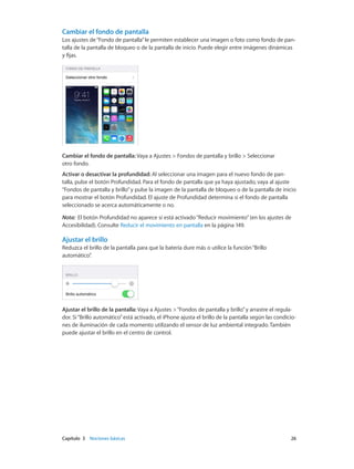 Capítulo 3    Nociones básicas	 26
Cambiar el fondo de pantalla
Los ajustes de“Fondo de pantalla”le permiten establecer una imagen o foto como fondo de pan-
talla de la pantalla de bloqueo o de la pantalla de inicio. Puede elegir entre imágenes dinámicas
y fijas.
Cambiar el fondo de pantalla: Vaya a Ajustes > Fondos de pantalla y brillo > Seleccionar
otro fondo.
Activar o desactivar la profundidad: Al seleccionar una imagen para el nuevo fondo de pan-
talla, pulse el botón Profundidad. Para el fondo de pantalla que ya haya ajustado, vaya al ajuste
“Fondos de pantalla y brillo”y pulse la imagen de la pantalla de bloqueo o de la pantalla de inicio
para mostrar el botón Profundidad. El ajuste de Profundidad determina si el fondo de pantalla
seleccionado se acerca automáticamente o no.
Nota:  El botón Profundidad no aparece si está activado“Reducir movimiento”(en los ajustes de
Accesibilidad). Consulte Reducir el movimiento en pantalla en la página 149.
Ajustar el brillo
Reduzca el brillo de la pantalla para que la batería dure más o utilice la función“Brillo
automático”.
Ajustar el brillo de la pantalla: Vaya a Ajustes >“Fondos de pantalla y brillo”y arrastre el regula-
dor. Si“Brillo automático”está activado, el iPhone ajusta el brillo de la pantalla según las condicio-
nes de iluminación de cada momento utilizando el sensor de luz ambiental integrado. También
puede ajustar el brillo en el centro de control.
 
