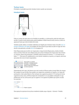 Capítulo 3    Nociones básicas	 27
Teclear texto
El teclado en pantalla le permite introducir texto cuando sea necesario.
Introducir texto
09:41
Pulse un campo de texto para ver el teclado en pantalla y, a continuación, pulse las teclas para
escribir. Si pulsa la tecla equivocada, puede desplazar el dedo hasta la tecla correcta. La letra no
aparecerá hasta que retire el dedo de la tecla.
También puede utilizar un teclado inalámbrico de Apple para introducir texto. Consulte Usar un
teclado inalámbrico de Apple en la página 28. Para dictar lo que desea escribir en lugar de intro-
ducirlo manualmente, consulte Dictar en la página 29.
Pulse Mayúsculas para escribir con mayúsculas o toque la tecla Mayúsculas y deslice el dedo
hasta una letra. Pulse dos veces Mayúsculas para activar el bloqueo de mayúsculas. Para introdu-
cir números, signos de puntuación o símbolos, pulse la tecla de números o la tecla de sím-
bolos . Para poner fin rápidamente a una oración mediante un punto y un espacio, solo tiene
que pulsar dos veces la barra espaciadora.
Para escribir un carácter
alternativo, mantenga pulsada
una tecla y, a continuación,
deslice el dedo para seleccionar
una de las opciones.
Para escribir un carácter
alternativo, mantenga pulsada
una tecla y, a continuación,
deslice el dedo para seleccionar
una de las opciones.
Dependiendo de la app y del idioma que esté usando, el iPhone podrá corregir faltas de ortogra-
fía y predecir lo que escribe. Para aceptar una sugerencia, introduzca un espacio o un signo de
puntuación o bien pulse Retorno. Para rechazar una sugerencia, pulse la“x”. Si rechaza la misma
sugerencia varias veces, el iPhone dejará de mostrársela. Si ve una palabra subrayada en rojo,
púlsela para ver las correcciones que se sugieren. Si no aparece la palabra que quiere, escriba
la corrección.
Palabra sugeridaPalabra sugerida
Para ajustar las opciones de escritura mediante teclado, vaya a Ajustes > General > Teclado.
 