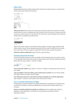 Capítulo 3    Nociones básicas	 28
Editar texto
Revisar texto: Mantenga el dedo pulsado sobre el texto para mostrar la lupa y, a continuación,
arrastre para colocar el punto de inserción.
Seleccionar texto: Pulse el punto de inserción para mostrar las opciones de selección. También
puede pulsar dos veces una palabra para seleccionarla. Arrastre los puntos de captura para selec-
cionar más o menos texto. En los documentos de solo lectura, como las páginas web, mantenga
el dedo sobre una palabra para seleccionarla.
Podrá cortar, copiar o pegar encima del texto seleccionado. Con algunas apps, también podrá
utilizar negrita, cursiva o texto subrayado (pulsando B/I/U); acceder a la definición de una pala-
bra; o hacer que el iPhone le sugiera una alternativa. Pulse para ver todas las opciones.
Deshacer la última modificación: Agite el iPhone y pulse Deshacer.
Guardar pulsaciones de teclas
Una función rápida le permite escribir una palabra o frase tecleando solo unos cuantos caracte-
res. Por ejemplo, teclear“qhh”para introducir“¿Qué hacemos hoy?”. Resultan realmente prácticas.
Para añadir más, vaya a Ajustes > General > Teclado.
Crear una función rápida: Vaya a Ajustes > General > Teclado y, a continuación, pulse“Crear fun-
ción rápida”.
¿Hay una palabra o frase que utiliza y que no quiere que se corrija? Cree una función rápida,
pero deje en blanco el campo“Función rápida”.
Usar iCloud para mantener su diccionario personal actualizado en sus demás dispositivos:
Vaya a Ajustes > iCloud y, a continuación, active“Documentos y datos”.
Usar un teclado inalámbrico de Apple
Puede utilizar un teclado inalámbrico de Apple (disponible por separado) para introducir texto
en el iPhone. El teclado se conecta por Bluetooth, por lo que primero deberá enlazarlo con
el iPhone.
Enlazar un teclado inalámbrico de Apple con el iPhone: Active el teclado. Vaya a Ajustes >
Bluetooth y active Bluetooth. A continuación, cuando aparezca el teclado en la lista
Dispositivos, púlselo.
 