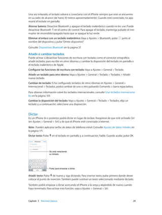 Capítulo 3    Nociones básicas	 29
Una vez enlazado, el teclado volverá a conectarse con el iPhone siempre que este se encuentre
en su radio de alcance (de hasta 10 metros aproximadamente). Cuando esté conectado, no apa-
recerá el teclado en pantalla.
Ahorrar batería: Desactive Bluetooth y apague el teclado inalámbrico cuando no los use. Puede
desactivar Bluetooth en el centro de control. Para apagar el teclado, mantenga pulsado el inte-
rruptor de encendido/apagado hasta que se apague la luz verde.
Eliminar el enlace con un teclado inalámbrico: Vaya a Ajustes > Bluetooth, pulse junto al
nombre del dispositivo y pulse“Omitir dispositivo”.
Consulte Dispositivos Bluetooth en la página 37.
Añadir o cambiar teclados
Puede activar o desactivar funciones de escritura con teclado, como el corrector ortográfico;
añadir teclados para escribir en otros idiomas; y cambiar la disposición del teclado en pantalla o
el teclado inalámbrico de Apple.
Configurar las funciones de escritura con teclado: Vaya a Ajustes > General > Teclado.
Añadir un teclado para otro idioma: Vaya a Ajustes > General > Teclado > Teclados > Añadir
nuevo teclado.
Cambiar de teclado: Si ha configurado teclados de otros idiomas en Ajustes > General >
Internacional > Teclados, podrá cambiar de uno a otro pulsando Comando + barra espaciadora.
Para obtener información sobre los teclados internacionales, consulte Usar teclados internaciona-
les en la página 159.
Cambiar la disposición del teclado: Vaya a Ajustes > General > Teclado > Teclados, elija un
teclado y, a continuación, seleccione una disposición.
Dictar
En un iPhone 4s o posterior, podrá dictar en lugar de teclear. Asegúrese de que esté activado Siri
(en Ajustes > General > Siri) y de que el iPhone esté conectado a Internet.
Nota:  Pueden aplicarse tarifas de datos de telefonía móvil. Consulte Ajustes de datos móviles en
la página 171.
Dictar texto: Pulse en el teclado en pantalla y, a continuación, hable. Cuando acabe, pulse OK.
Pulse para empezar a dictar.Pulse para empezar a dictar.
Se está redactando
su dictado.
Se está redactando
su dictado.
Añadir texto: Pulse de nuevo y siga dictando. Para insertar texto, pulse primero donde desee
colocar el punto de inserción. También puede sustituir un texto seleccionado mediante dictado.
También podrá empezar a dictar acercando el iPhone a la oreja y alejándolo de nuevo cuando
haya terminado. Para activar esta función, vaya a Ajustes > General > Siri.
 
