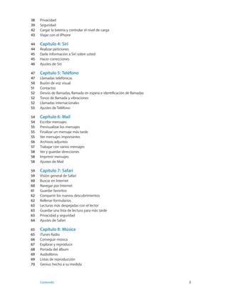 38	 Privacidad
39	 Seguridad
42	 Cargar la batería y controlar el nivel de carga
43	 Viajar con el iPhone
44	 Capítulo 4:  Siri
44	 Realizar peticiones
45	 Darle información a Siri sobre usted
45	 Hacer correcciones
46	 Ajustes de Siri
47	 Capítulo 5:  Teléfono
47	 Llamadas telefónicas
50	 Buzón de voz visual
51	 Contactos
52	 Desvío de llamadas, llamada en espera e identificación de llamadas
52	 Tonos de llamada y vibraciones
52	 Llamadas internacionales
53	 Ajustes de Teléfono
54	 Capítulo 6:  Mail
54	 Escribir mensajes
55	 Previsualizar los mensajes
55	 Finalizar un mensaje más tarde
55	 Ver mensajes importantes
56	 Archivos adjuntos
57	 Trabajar con varios mensajes
58	 Ver y guardar direcciones
58	 Imprimir mensajes
58	 Ajustes de Mail
59	 Capítulo 7:  Safari
59	 Visión general de Safari
60	 Buscar en Internet
60	 Navegar por Internet
61	 Guardar favoritos
62	 Compartir los nuevos descubrimientos
62	 Rellenar formularios
63	 Lecturas más despejadas con el lector
63	 Guardar una lista de lectura para más tarde
63	 Privacidad y seguridad
64	 Ajustes de Safari
65	 Capítulo 8:  Música
65	 iTunes Radio
66	 Conseguir música
67	 Explorar y reproducir
68	 Portada del álbum
69	 Audiolibros
69	 Listas de reproducción
70	 Genius: hecho a su medida
	 Contenido	3
 