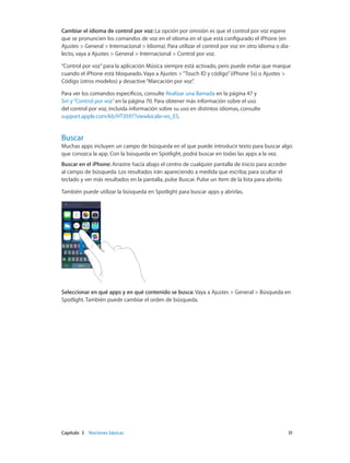 Capítulo 3    Nociones básicas	 31
Cambiar el idioma de control por voz: La opción por omisión es que el control por voz espere
que se pronuncien los comandos de voz en el idioma en el que está configurado el iPhone (en
Ajustes > General > Internacional > Idioma). Para utilizar el control por voz en otro idioma o dia-
lecto, vaya a Ajustes > General > Internacional > Control por voz.
“Control por voz”para la aplicación Música siempre está activado, pero puede evitar que marque
cuando el iPhone está bloqueado. Vaya a Ajustes >“Touch ID y código”(iPhone 5s) o Ajustes >
Código (otros modelos) y desactive“Marcación por voz”.
Para ver los comandos específicos, consulte Realizar una llamada en la página 47 y
Siri y“Control por voz” en la página 70. Para obtener más información sobre el uso
del control por voz, incluida información sobre su uso en distintos idiomas, consulte
support.apple.com/kb/HT3597?viewlocale=es_ES.
Buscar
Muchas apps incluyen un campo de búsqueda en el que puede introducir texto para buscar algo
que conozca la app. Con la búsqueda en Spotlight, podrá buscar en todas las apps a la vez.
Buscar en el iPhone: Arrastre hacia abajo el centro de cualquier pantalla de inicio para acceder
al campo de búsqueda. Los resultados irán apareciendo a medida que escriba; para ocultar el
teclado y ver más resultados en la pantalla, pulse Buscar. Pulse un ítem de la lista para abrirlo.
También puede utilizar la búsqueda en Spotlight para buscar apps y abrirlas.
Seleccionar en qué apps y en qué contenido se busca: Vaya a Ajustes > General > Búsqueda en
Spotlight. También puede cambiar el orden de búsqueda.
 