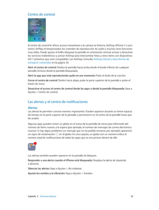 Capítulo 3    Nociones básicas	 32
Centro de control
El centro de control le ofrece acceso instantáneo a la cámara, la linterna, AirDrop (iPhone 5 o pos-
terior), AirPlay, el temporizador, los controles de reproducción de audio y muchas otras funciones
muy útiles. Puede ajustar el brillo, bloquear la pantalla en orientación vertical, activar o desactivar
los servicios inalámbricos y activar AirDrop para intercambiar fotos y otros ítems con dispositivos
iOS 7 próximos que sean compatibles con AirDrop. Consulte AirDrop, iCloud y otras formas de
compartir contenidos en la página 34.
Abrir el centro de control: Deslice la pantalla hacia arriba desde el borde inferior de cualquier
pantalla (incluso desde la pantalla bloqueada).
Abrir la app que está reproduciendo audio en ese momento: Pulse el título de la canción.
Cerrar el centro de control: Deslice hacia abajo, pulse la parte superior de la pantalla o pulse el
botón de inicio.
Desactivar el acceso al centro de control desde las apps o desde la pantalla bloqueada: Vaya a
Ajustes > Centro de control.
Las alertas y el centro de notificaciones
Alertas
Las alertas le permiten conocer eventos importantes. Pueden aparecer durante un breve espacio
de tiempo en la parte superior de la pantalla o permanecer en el centro de la pantalla hasta que
las acepte.
Algunas apps pueden incluir un globo en el icono de la pantalla de inicio para informarle del
número de ítems nuevos a la espera (por ejemplo, el número de mensajes de correo electrónico
nuevos). Si hay algún problema (un mensaje que no ha podido enviarse, por ejemplo) aparecerá
un signo de exclamación en el globo. En una carpeta, un globo con un número indica el
número total de notificaciones de todas las apps que se encuentran dentro de ella.
Las alertas también pueden aparecer en la pantalla de bloqueo.
Responder a una alerta cuando el iPhone está bloqueado: Desplace la alerta de izquierda
a derecha.
Silenciar las alertas: Vaya a Ajustes > No molestar.
Ajustar los sonidos y la vibración: Vaya a Ajustes > Sonidos.
 