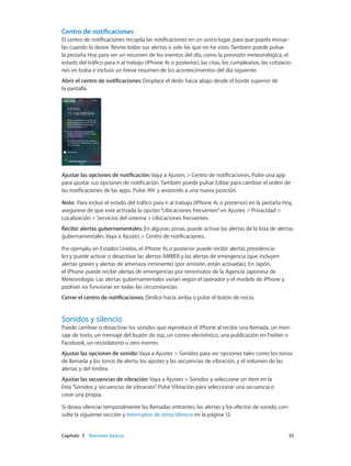 Capítulo 3    Nociones básicas	 33
Centro de notificaciones
El centro de notificaciones recopila las notificaciones en un único lugar, para que pueda revisar-
las cuando lo desee. Revise todas sus alertas o solo las que no ha visto. También puede pulsar
la pestaña Hoy para ver un resumen de los eventos del día, como la previsión meteorológica, el
estado del tráfico para ir al trabajo (iPhone 4s o posterior), las citas, los cumpleaños, las cotizacio-
nes en bolsa e incluso un breve resumen de los acontecimientos del día siguiente.
Abrir el centro de notificaciones: Desplace el dedo hacia abajo desde el borde superior de
la pantalla.
Ajustar las opciones de notificación: Vaya a Ajustes > Centro de notificaciones. Pulse una app
para ajustar sus opciones de notificación. También puede pulsar Editar para cambiar el orden de
las notificaciones de las apps. Pulse y arrástrelo a una nueva posición.
Nota:  Para incluir el estado del tráfico para ir al trabajo (iPhone 4s o posterior) en la pestaña Hoy,
asegúrese de que esté activada la opción“Ubicaciones frecuentes”en Ajustes > Privacidad >
Localización > Servicios del sistema > Ubicaciones frecuentes.
Recibir alertas gubernamentales: En algunas zonas, puede activar las alertas de la lista de alertas
gubernamentales. Vaya a Ajustes > Centro de notificaciones.
Por ejemplo, en Estados Unidos, el iPhone 4s o posterior puede recibir alertas presidencia-
les y puede activar o desactivar las alertas AMBER y las alertas de emergencia (que incluyen
alertas graves y alertas de amenaza inminente) (por omisión, están activadas). En Japón,
el iPhone puede recibir alertas de emergencias por terremotos de la Agencia Japonesa de
Meteorología. Las alertas gubernamentales varían según el operador y el modelo de iPhone y
podrían no funcionar en todas las circunstancias.
Cerrar el centro de notificaciones: Deslice hacia arriba o pulse el botón de inicio.
Sonidos y silencio
Puede cambiar o desactivar los sonidos que reproduce el iPhone al recibir una llamada, un men-
saje de texto, un mensaje del buzón de voz, un correo electrónico, una publicación en Twitter o
Facebook, un recordatorio u otro evento.
Ajustar las opciones de sonido: Vaya a Ajustes > Sonidos para ver opciones tales como los tonos
de llamada y los tonos de alerta, los ajustes y las secuencias de vibración, y el volumen de las
alertas y del timbre.
Ajustar las secuencias de vibración: Vaya a Ajustes > Sonidos y seleccione un ítem en la
lista“Sonidos y secuencias de vibración”. Pulse Vibración para seleccionar una secuencia o
crear una propia.
Si desea silenciar temporalmente las llamadas entrantes, las alertas y los efectos de sonido, con-
sulte la siguiente sección y Interruptor de tono/silencio en la página 12.
 
