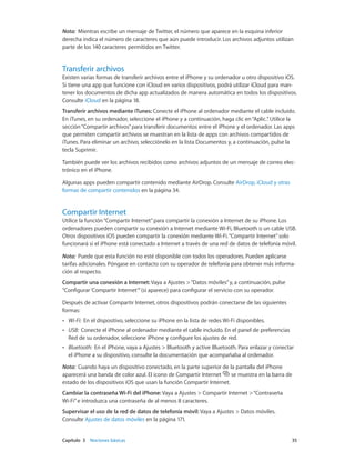 Capítulo 3    Nociones básicas	 35
Nota:  Mientras escribe un mensaje de Twitter, el número que aparece en la esquina inferior
derecha indica el número de caracteres que aún puede introducir. Los archivos adjuntos utilizan
parte de los 140 caracteres permitidos en Twitter.
Transferir archivos
Existen varias formas de transferir archivos entre el iPhone y su ordenador u otro dispositivo iOS.
Si tiene una app que funcione con iCloud en varios dispositivos, podrá utilizar iCloud para man-
tener los documentos de dicha app actualizados de manera automática en todos los dispositivos.
Consulte iCloud en la página 18.
Transferir archivos mediante iTunes: Conecte el iPhone al ordenador mediante el cable incluido.
En iTunes, en su ordenador, seleccione el iPhone y a continuación, haga clic en“Aplic.”. Utilice la
sección“Compartir archivos”para transferir documentos entre el iPhone y el ordenador. Las apps
que permiten compartir archivos se muestran en la lista de apps con archivos compartidos de
iTunes. Para eliminar un archivo, selecciónelo en la lista Documentos y, a continuación, pulse la
tecla Suprimir.
También puede ver los archivos recibidos como archivos adjuntos de un mensaje de correo elec-
trónico en el iPhone.
Algunas apps pueden compartir contenido mediante AirDrop. Consulte AirDrop, iCloud y otras
formas de compartir contenidos en la página 34.
Compartir Internet
Utilice la función“Compartir Internet”para compartir la conexión a Internet de su iPhone. Los
ordenadores pueden compartir su conexión a Internet mediante Wi-Fi, Bluetooth o un cable USB.
Otros dispositivos iOS pueden compartir la conexión mediante Wi-Fi.“Compartir Internet”solo
funcionará si el iPhone está conectado a Internet a través de una red de datos de telefonía móvil.
Nota:  Puede que esta función no esté disponible con todos los operadores. Pueden aplicarse
tarifas adicionales. Póngase en contacto con su operador de telefonía para obtener más informa-
ción al respecto.
Compartir una conexión a Internet: Vaya a Ajustes >“Datos móviles”y, a continuación, pulse
“Configurar ‘Compartir Internet’”(si aparece) para configurar el servicio con su operador.
Después de activar Compartir Internet, otros dispositivos podrán conectarse de las siguientes
formas:
•• Wi-Fi:  En el dispositivo, seleccione su iPhone en la lista de redes Wi-Fi disponibles.
•• USB:  Conecte el iPhone al ordenador mediante el cable incluido. En el panel de preferencias
Red de su ordenador, seleccione iPhone y configure los ajustes de red.
•• Bluetooth:  En el iPhone, vaya a Ajustes > Bluetooth y active Bluetooth. Para enlazar y conectar
el iPhone a su dispositivo, consulte la documentación que acompañaba al ordenador.
Nota:  Cuando haya un dispositivo conectado, en la parte superior de la pantalla del iPhone
aparecerá una banda de color azul. El icono de Compartir Internet se muestra en la barra de
estado de los dispositivos iOS que usan la función Compartir Internet.
Cambiar la contraseña Wi-Fi del iPhone: Vaya a Ajustes > Compartir Internet >“Contraseña
Wi-Fi”e introduzca una contraseña de al menos 8 caracteres.
Supervisar el uso de la red de datos de telefonía móvil: Vaya a Ajustes > Datos móviles.
Consulte Ajustes de datos móviles en la página 171.
 